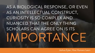 AS A BIOLOGICAL RESPONSE, OR EVEN
AS AN INTELLECTUAL CONSTRUCT,
CURIOSITY IS SO COMPLEX AND
NUANCED THAT THE ONLY THING
SCHOLARS CAN AGREE ON IS ITS
Joshua Eyler, How Humans Learn
IMPORTANCE
 