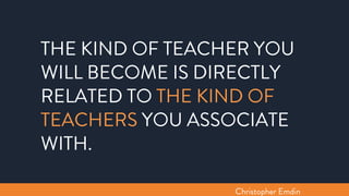 THE KIND OF TEACHER YOU
WILL BECOME IS DIRECTLY
RELATED TO THE KIND OF
TEACHERS YOU ASSOCIATE
WITH.
Christopher Emdin
 