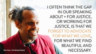 I OFTEN THINK THE GAP
IN OUR SPEAKING
ABOUT + FOR JUSTICE,
OR WORKING FOR
JUSTICE, IS THAT WE
FORGET TO ADVOCATE
FOR WHAT WE LOVE,
FOR WHAT WE FIND
BEAUTIFUL AND
NECESSARY.
Ross Gay | On Being Podcast
 
