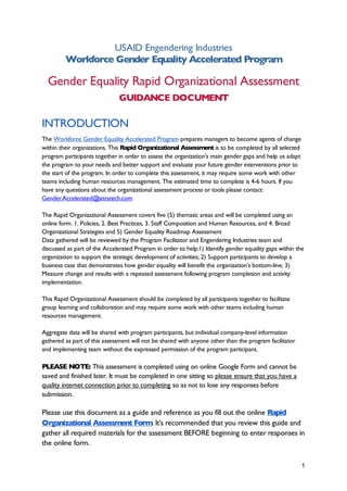 1
USAID Engendering Industries
Workforce Gender Equality Accelerated Program
Gender Equality Rapid Organizational Assessment
GUIDANCE DOCUMENT
INTRODUCTION
The Workforce Gender Equality Accelerated Program prepares managers to become agents of change
within their organizations. This Rapid Organizational Assessment is to be completed by all selected
program participants together in order to assess the organization’s main gender gaps and help us adapt
the program to your needs and better support and evaluate your future gender interventions prior to
the start of the program. In order to complete this assessment, it may require some work with other
teams including human resources management. The estimated time to complete is 4-6 hours. If you
have any questions about the organizational assessment process or tools please contact:
Gender.Accelerated@
tetratech.com
The Rapid Organizational Assessment covers five (5) thematic areas and will be completed using an
online form. 1. Policies, 2. Best Practices, 3. Staff Composition and Human Resources, and 4. Broad
Organizational Strategies and 5) Gender Equality Roadmap Assessment
Data gathered will be reviewed by the Program Facilitator and Engendering Industries team and
discussed as part of the Accelerated Program in order to help:1) Identify gender equality gaps within the
organization to support the strategic development of activities; 2) Support participants to develop a
business case that demonstrates how gender equality will benefit the organization’s bottom-line; 3)
Measure change and results with a repeated assessment following program completion and activity
implementation.
This Rapid Organizational Assessment should be completed by all participants together to facilitate
group learning and collaboration and may require some work with other teams including human
resources management.
Aggregate data will be shared with program participants, but individual company-level information
gathered as part of this assessment will not be shared with anyone other than the program facilitator
and implementing team without the expressed permission of the program participant.
PLEASE NOTE: This assessment is completed using on online Google Form and cannot be
saved and finished later. It must be completed in one sitting so please ensure that you have a
quality internet connection prior to completing so as not to lose any responses before
submission.
Please use this document as a guide and reference as you fill out the online Rapid
Organizational Assessment Form. It’s recommended that you review this guide and
gather all required materials for the assessment BEFORE beginning to enter responses in
the online form.
 