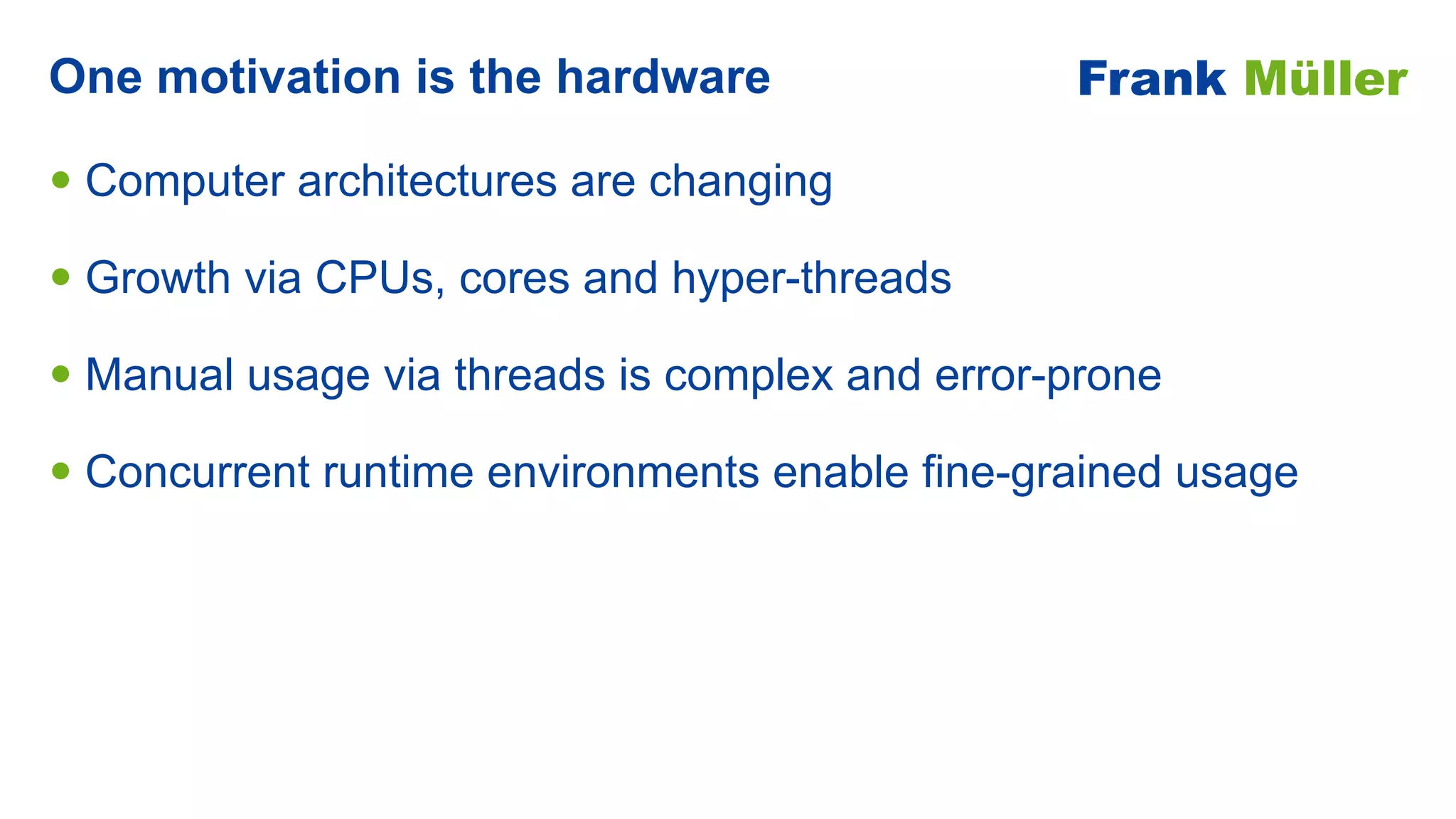 • Computer architectures are changing


• Growth via CPUs, cores and hyper-threads


• Manual usage via threads is complex and error-prone


• Concurrent runtime environments enable fine-grained usage
One motivation is the hardware Frank Müller
 