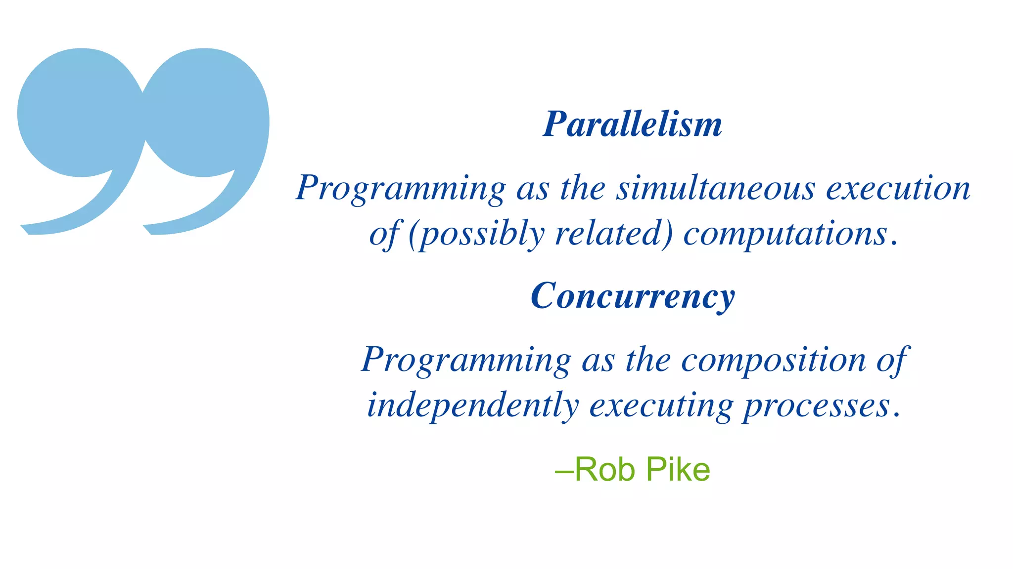 ❞ –Rob Pike
Parallelis
m

Programming as the simultaneous execution
of (possibly related) computations
.

Concurrenc
y

Programming as the composition of
independently executing processes.
 