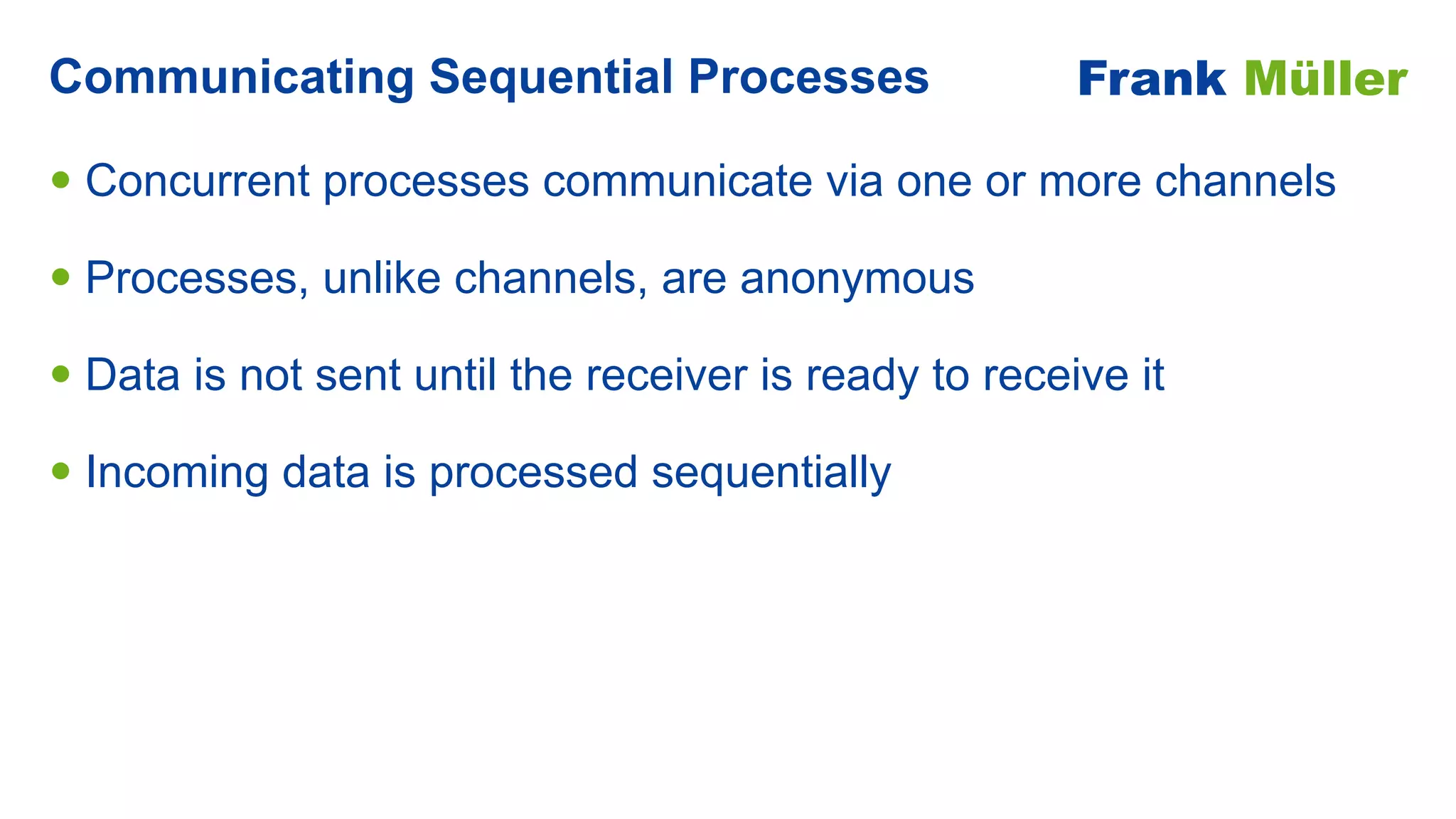 • Concurrent processes communicate via one or more channels


• Processes, unlike channels, are anonymous


• Data is not sent until the receiver is ready to receive it


• Incoming data is processed sequentially
Communicating Sequential Processes Frank Müller
 