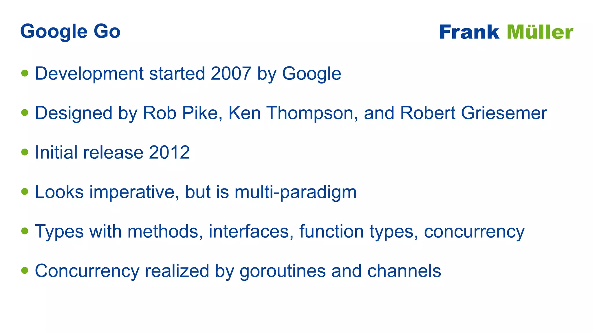 • Development started 2007 by Google


• Designed by Rob Pike, Ken Thompson, and Robert Griesemer


• Initial release 2012


• Looks imperative, but is multi-paradigm


• Types with methods, interfaces, function types, concurrency


• Concurrency realized by goroutines and channels
Google Go Frank Müller
 