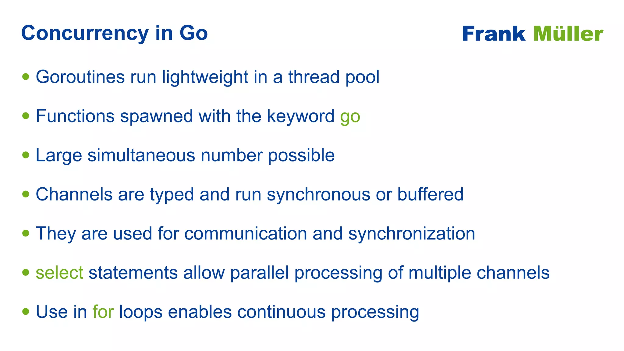 • Goroutines run lightweight in a thread pool


• Functions spawned with the keyword go


• Large simultaneous number possible


• Channels are typed and run synchronous or buffered


• They are used for communication and synchronization


• select statements allow parallel processing of multiple channels


• Use in for loops enables continuous processing
Concurrency in Go Frank Müller
 