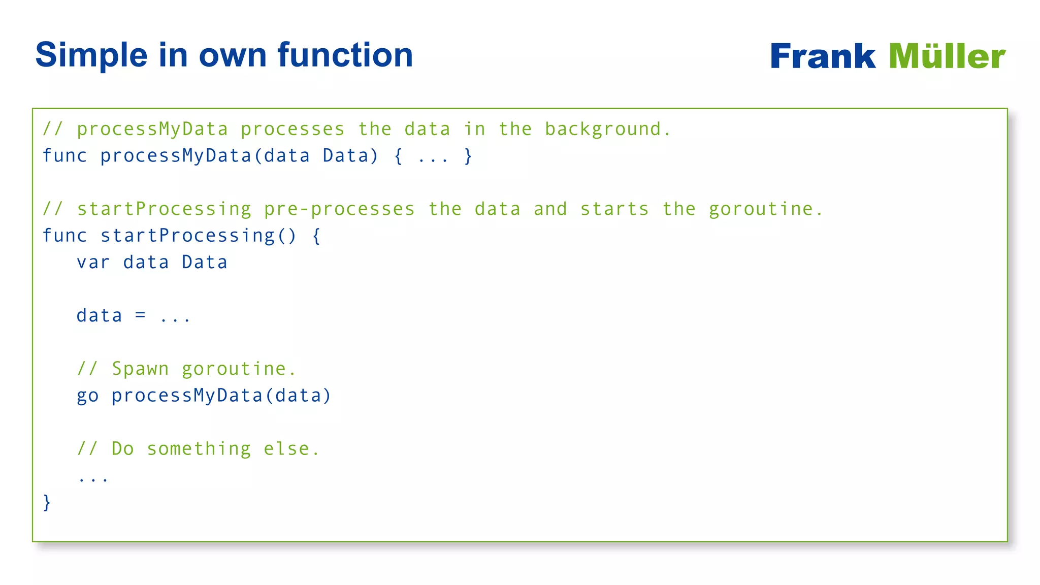 // processMyData processes the data in the background.


func processMyData(data Data) { ... }


// startProcessing pre-processes the data and starts the goroutine.


func startProcessing() {


var data Data


data = ...


// Spawn goroutine.


go processMyData(data)


// Do something else.


...


}
Simple in own function Frank Müller
 