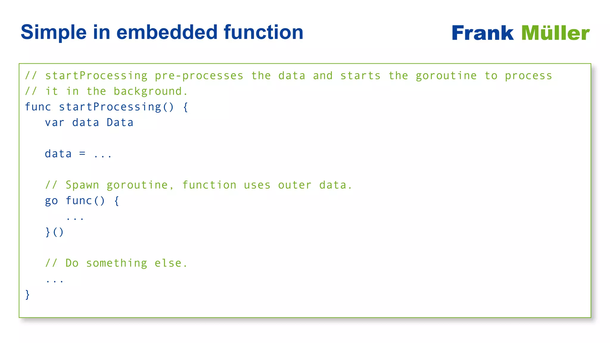 // startProcessing pre-processes the data and starts the goroutine to process
 
// it in the background.


func startProcessing() {


var data Data


data = ...


// Spawn goroutine, function uses outer data.


go func() {


...


}()


// Do something else.


...


}
Simple in embedded function Frank Müller
 