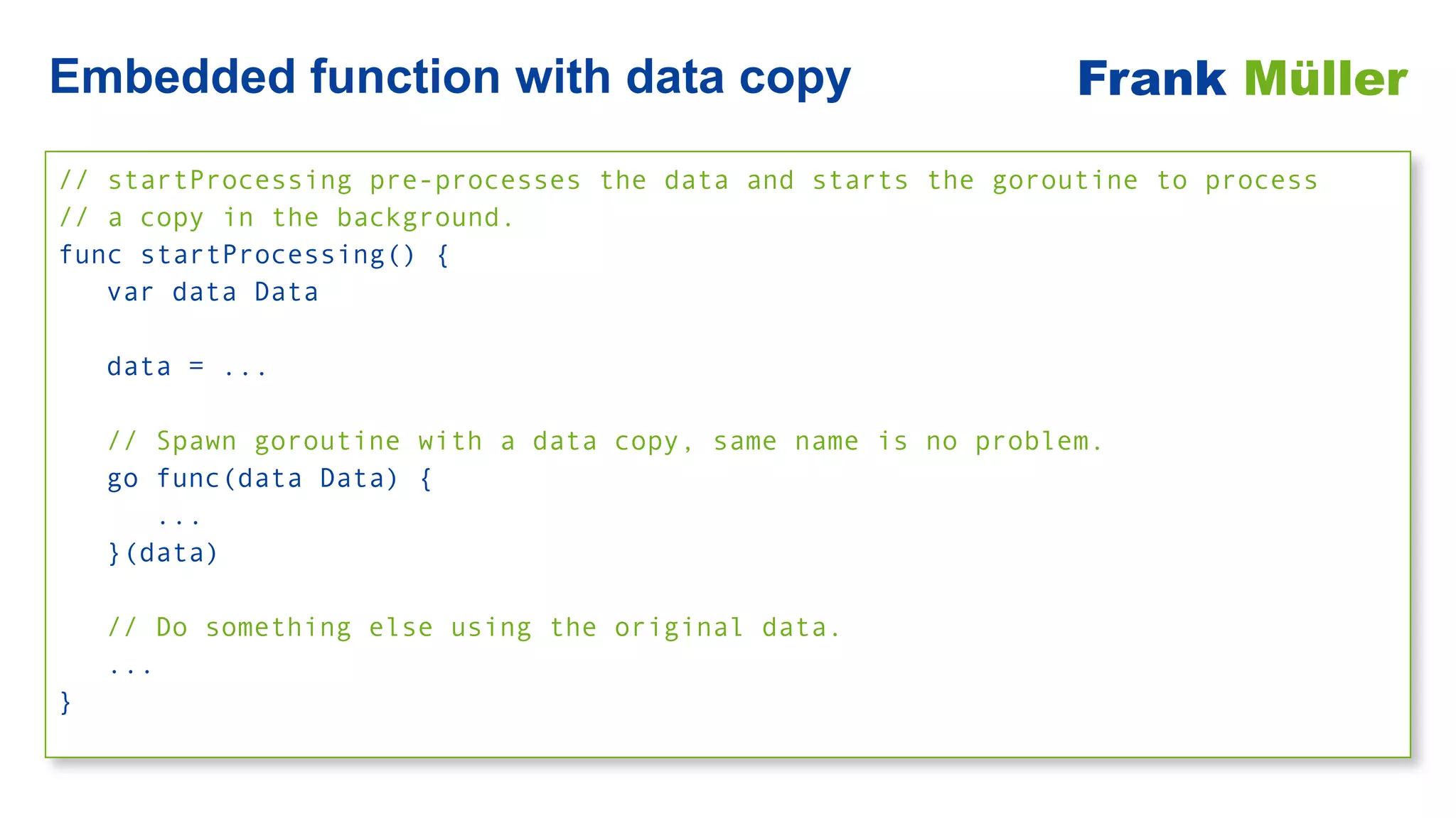 // startProcessing pre-processes the data and starts the goroutine to process
 
// a copy in the background.


func startProcessing() {


var data Data


data = ...


// Spawn goroutine with a data copy, same name is no problem.


go func(data Data) {


...


}(data)


// Do something else using the original data.


...


}
Embedded function with data copy Frank Müller
 