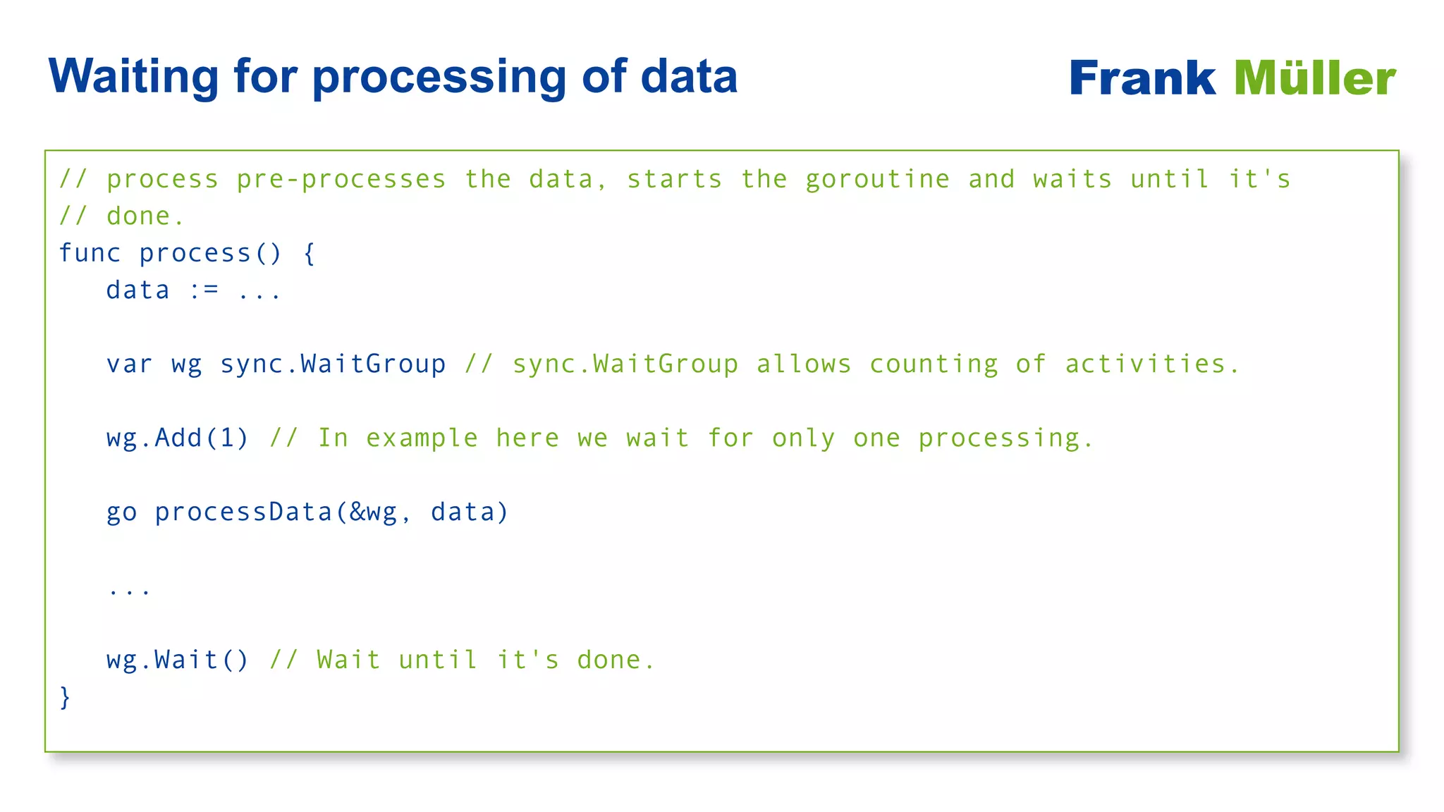 // process pre-processes the data, starts the goroutine and waits until it's
 
// done.


func process() {


data := ...


var wg sync.WaitGroup // sync.WaitGroup allows counting of activities.


wg.Add(1) // In example here we wait for only one processing.


go processData(&wg, data)


...


wg.Wait() // Wait until it's done.


}
Waiting for processing of data Frank Müller
 