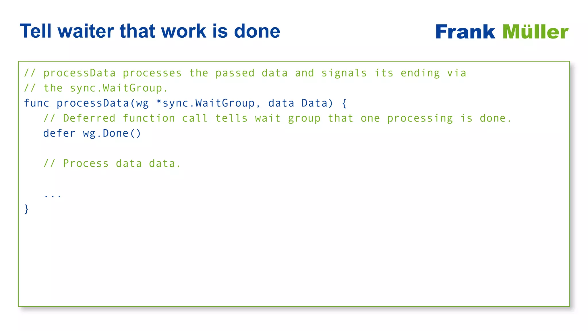 // processData processes the passed data and signals its ending via


// the sync.WaitGroup.


func processData(wg *sync.WaitGroup, data Data) {


// Deferred function call tells wait group that one processing is done.


defer wg.Done()


// Process data data.


...


}
Tell waiter that work is done Frank Müller
 