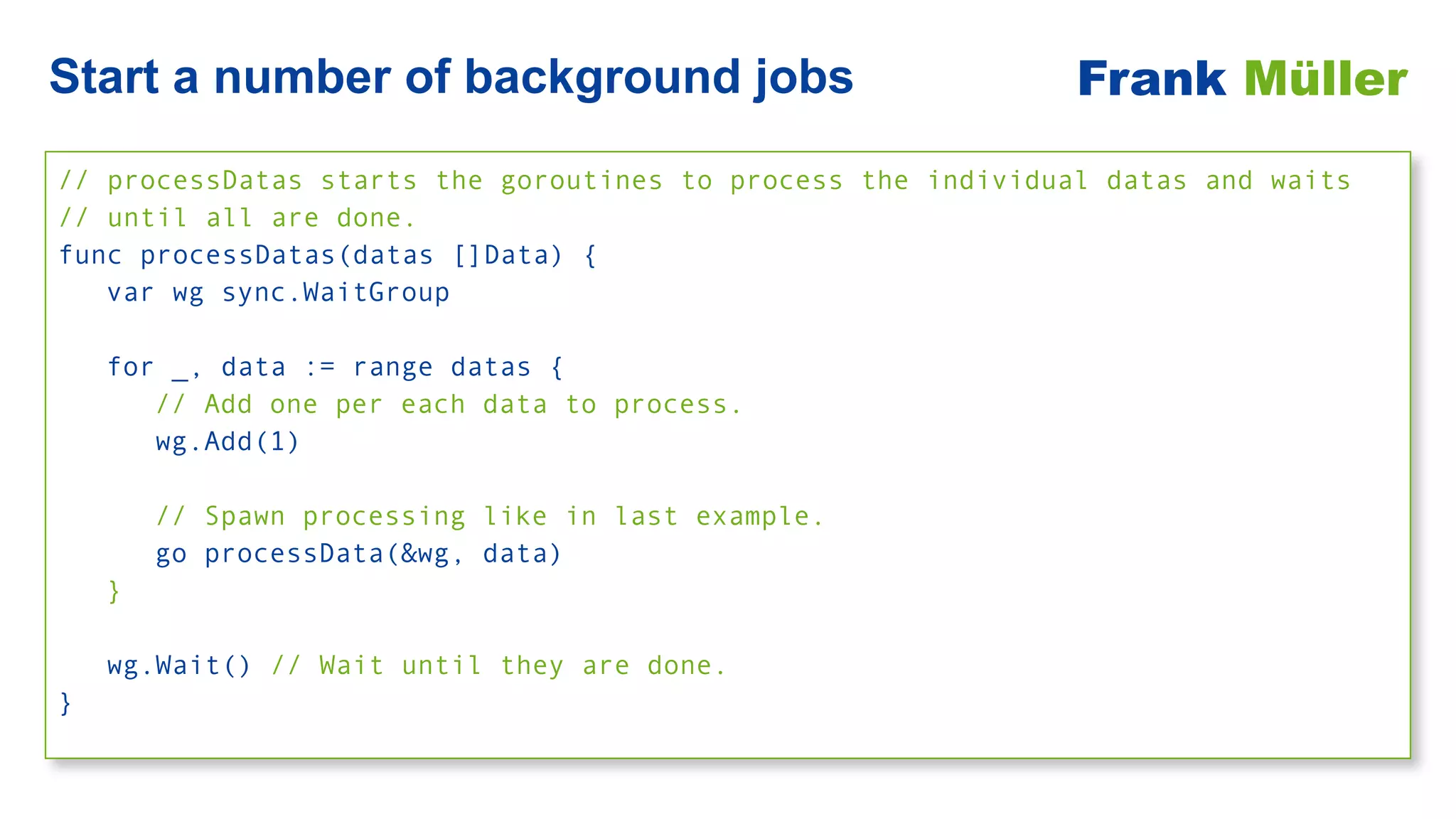 // processDatas starts the goroutines to process the individual datas and waits


// until all are done.


func processDatas(datas []Data) {


var wg sync.WaitGroup


for _, data := range datas {


// Add one per each data to process.


wg.Add(1)


// Spawn processing like in last example.


go processData(&wg, data)


}


wg.Wait() // Wait until they are done.


}
Start a number of background jobs Frank Müller
 