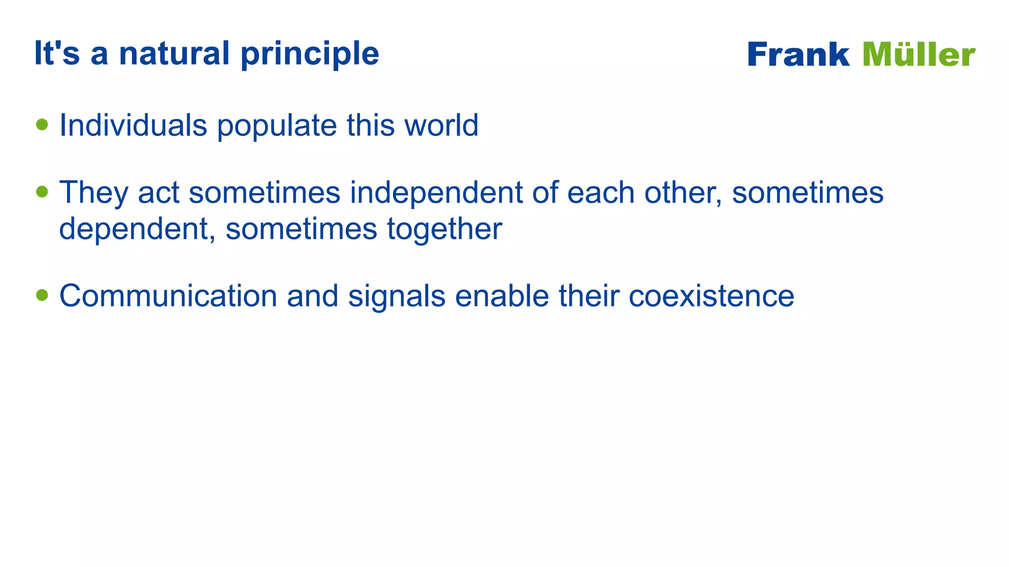 • Individuals populate this world


• They act sometimes independent of each other, sometimes
dependent, sometimes together


• Communication and signals enable their coexistence
It's a natural principle Frank Müller
 