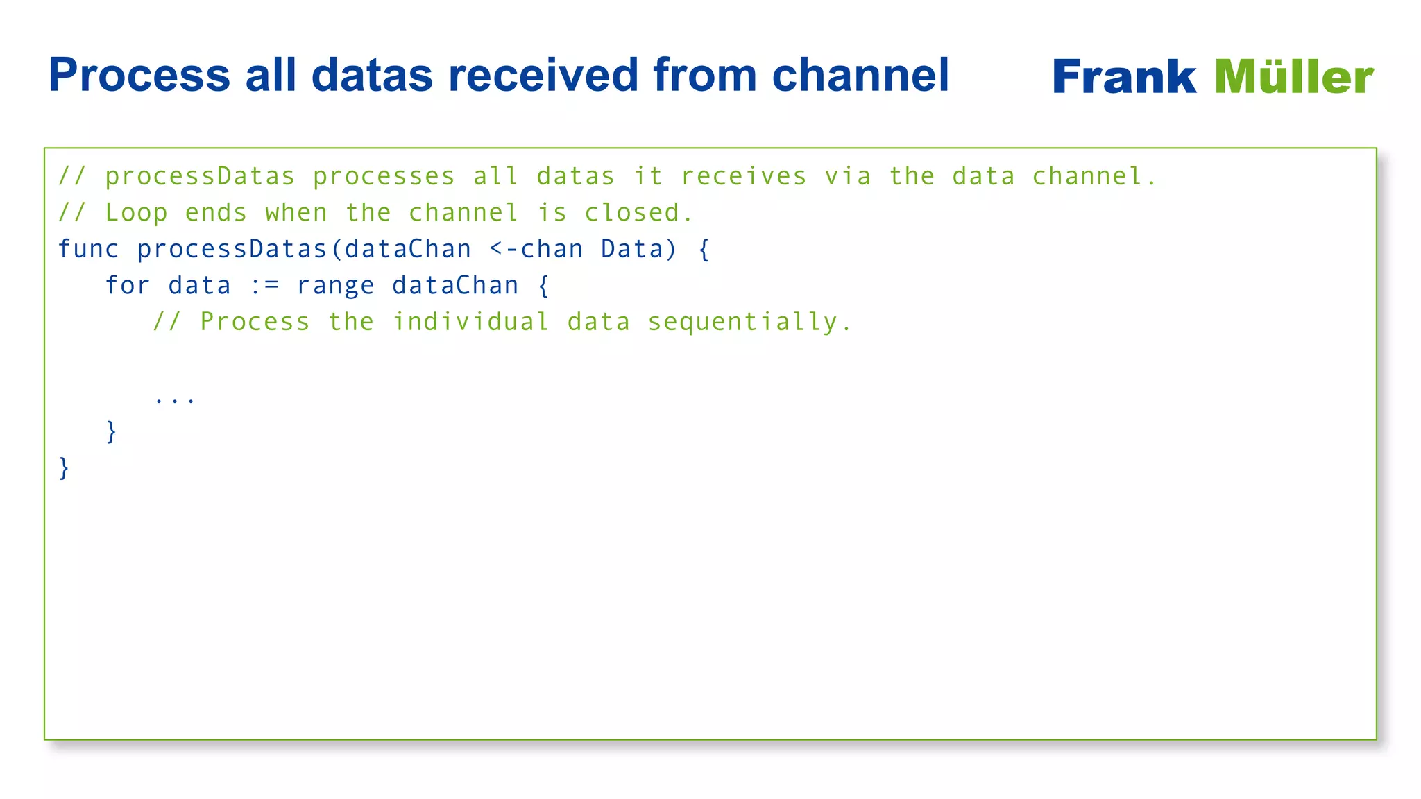 // processDatas processes all datas it receives via the data channel.


// Loop ends when the channel is closed.


func processDatas(dataChan <-chan Data) {


for data := range dataChan {


// Process the individual data sequentially.


...


}


}


Process all datas received from channel Frank Müller
 