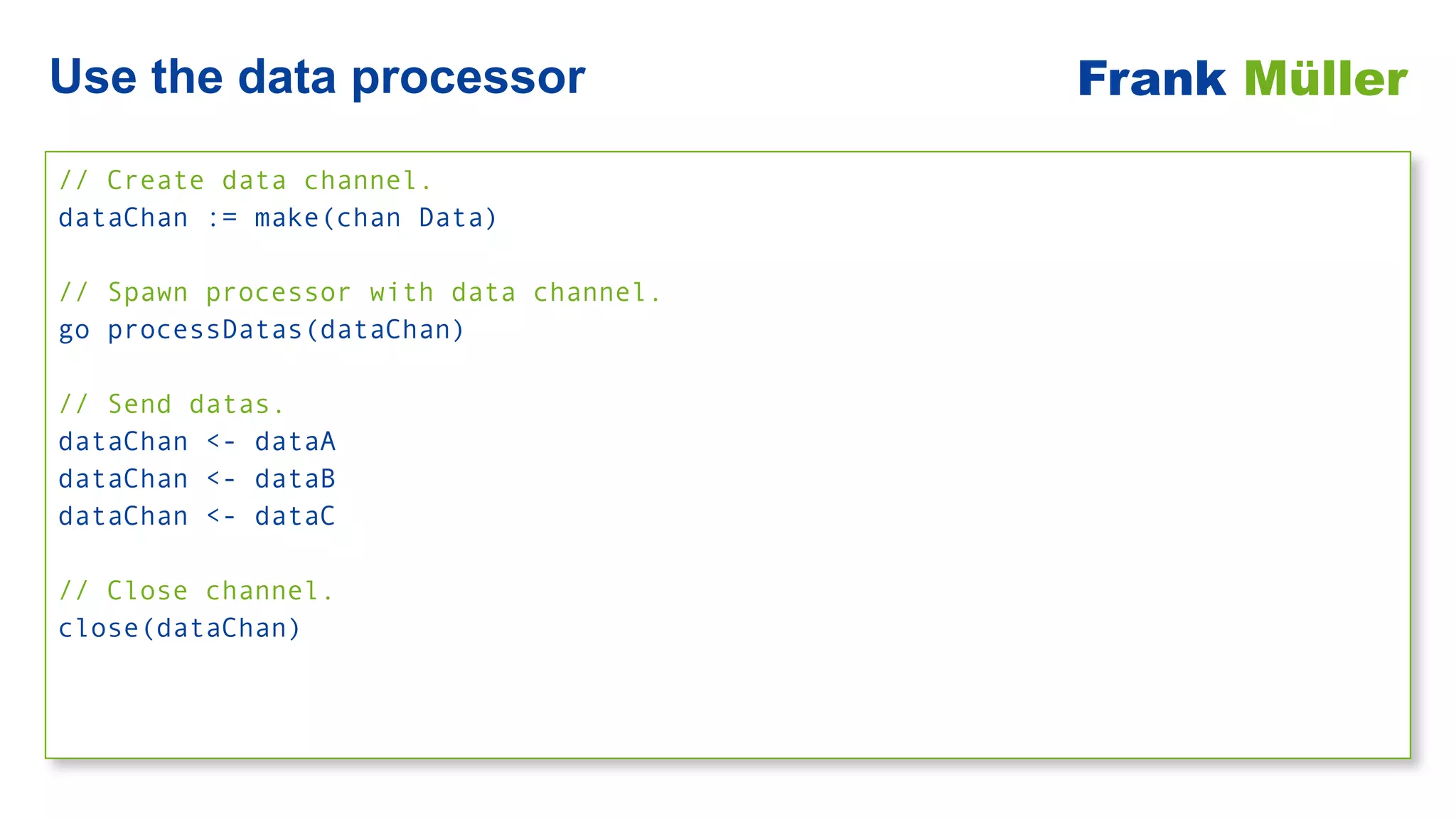 // Create data channel.


dataChan := make(chan Data)


// Spawn processor with data channel.


go processDatas(dataChan)


// Send datas.


dataChan <- dataA


dataChan <- dataB


dataChan <- dataC


// Close channel.


close(dataChan)
Use the data processor Frank Müller
 