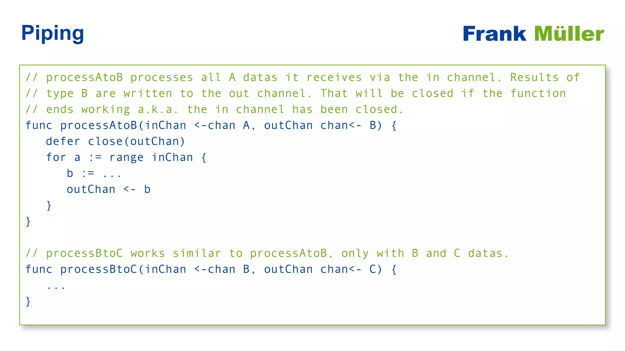 // processAtoB processes all A datas it receives via the in channel. Results of


// type B are written to the out channel. That will be closed if the function


// ends working a.k.a. the in channel has been closed.


func processAtoB(inChan <-chan A, outChan chan<- B) {


defer close(outChan)


for a := range inChan {


b := ...


outChan <- b


}


}


// processBtoC works similar to processAtoB, only with B and C datas.


func processBtoC(inChan <-chan B, outChan chan<- C) {


...


}
Piping Frank Müller
 