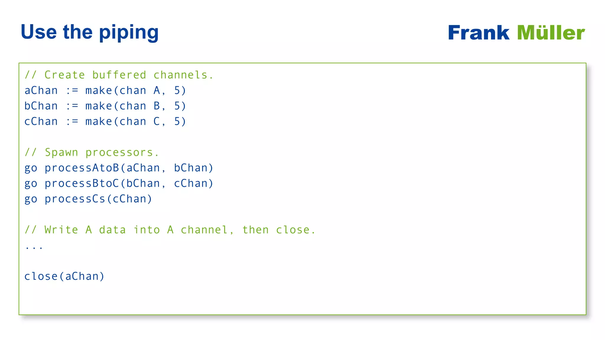 // Create buffered channels.


aChan := make(chan A, 5)


bChan := make(chan B, 5)


cChan := make(chan C, 5)


// Spawn processors.


go processAtoB(aChan, bChan)


go processBtoC(bChan, cChan)


go processCs(cChan)


// Write A data into A channel, then close.


...


close(aChan)
Use the piping Frank Müller
 