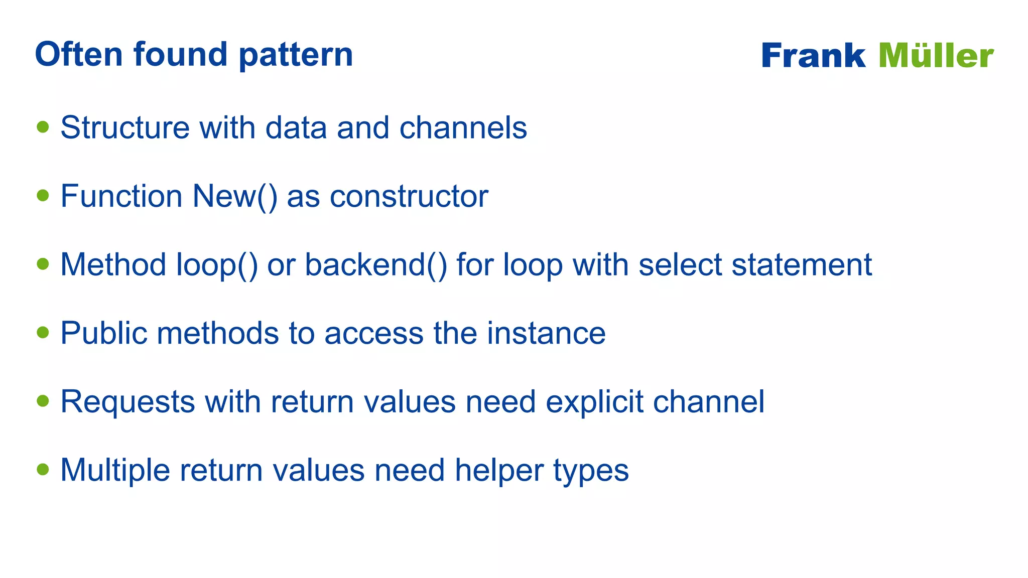 • Structure with data and channels


• Function New() as constructor


• Method loop() or backend() for loop with select statement


• Public methods to access the instance


• Requests with return values need explicit channel


• Multiple return values need helper types
Often found pattern Frank Müller
 