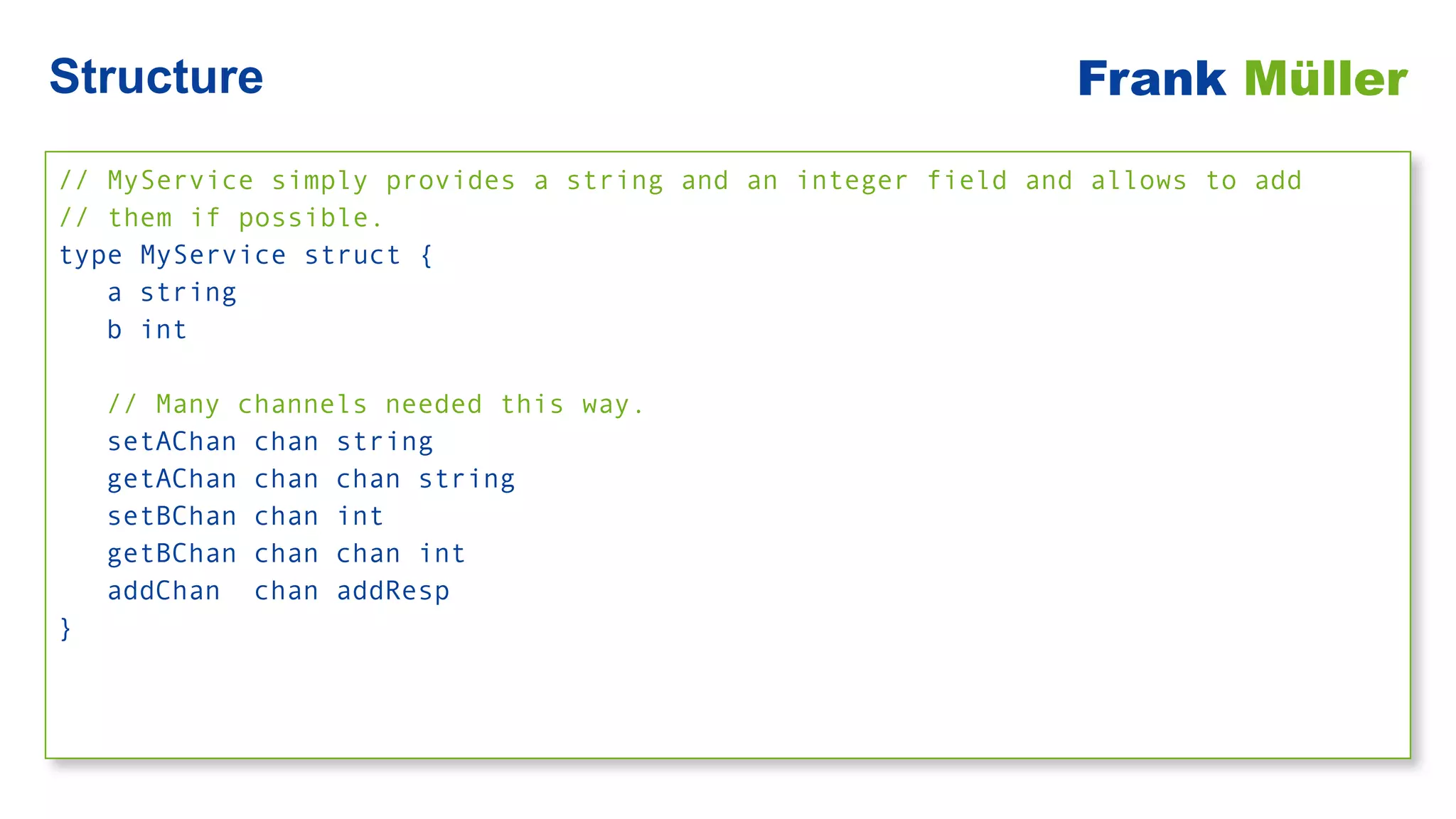 // MyService simply provides a string and an integer field and allows to add


// them if possible.


type MyService struct {


a string


b int


// Many channels needed this way.


setAChan chan string


getAChan chan chan string


setBChan chan int


getBChan chan chan int


addChan chan addResp


}
Structure Frank Müller
 