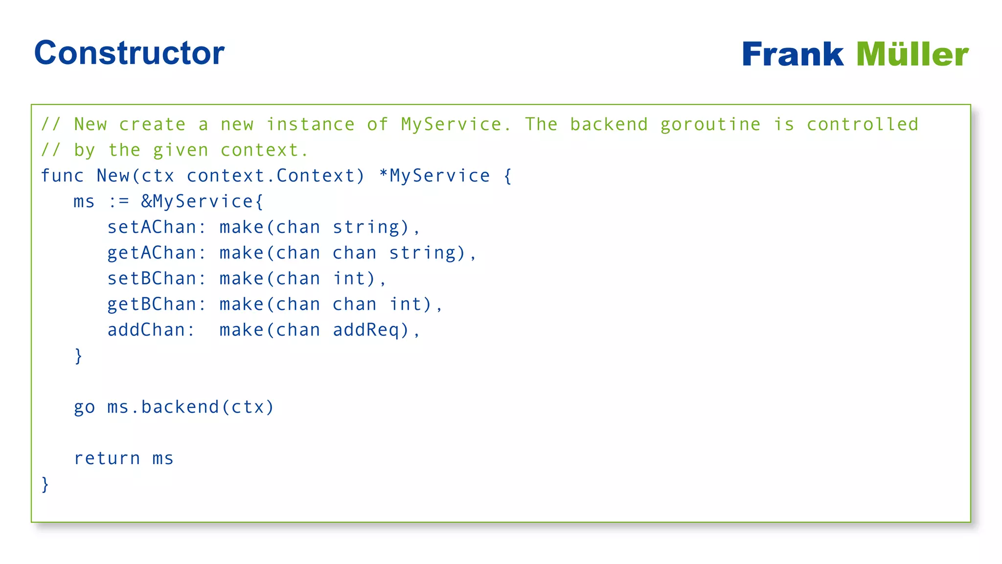 // New create a new instance of MyService. The backend goroutine is controlled


// by the given context.


func New(ctx context.Context) *MyService {


ms := &MyService{


setAChan: make(chan string),


getAChan: make(chan chan string),


setBChan: make(chan int),


getBChan: make(chan chan int),


addChan: make(chan addReq),


}


go ms.backend(ctx)


return ms


}
Constructor Frank Müller
 