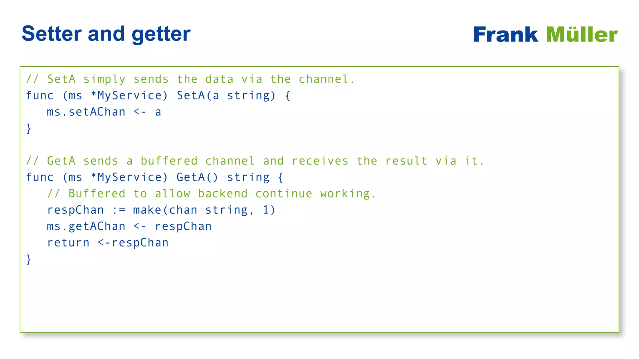 // SetA simply sends the data via the channel.


func (ms *MyService) SetA(a string) {


ms.setAChan <- a


}


// GetA sends a buffered channel and receives the result via it.


func (ms *MyService) GetA() string {


// Buffered to allow backend continue working.


respChan := make(chan string, 1)


ms.getAChan <- respChan


return <-respChan


}
Setter and getter Frank Müller
 