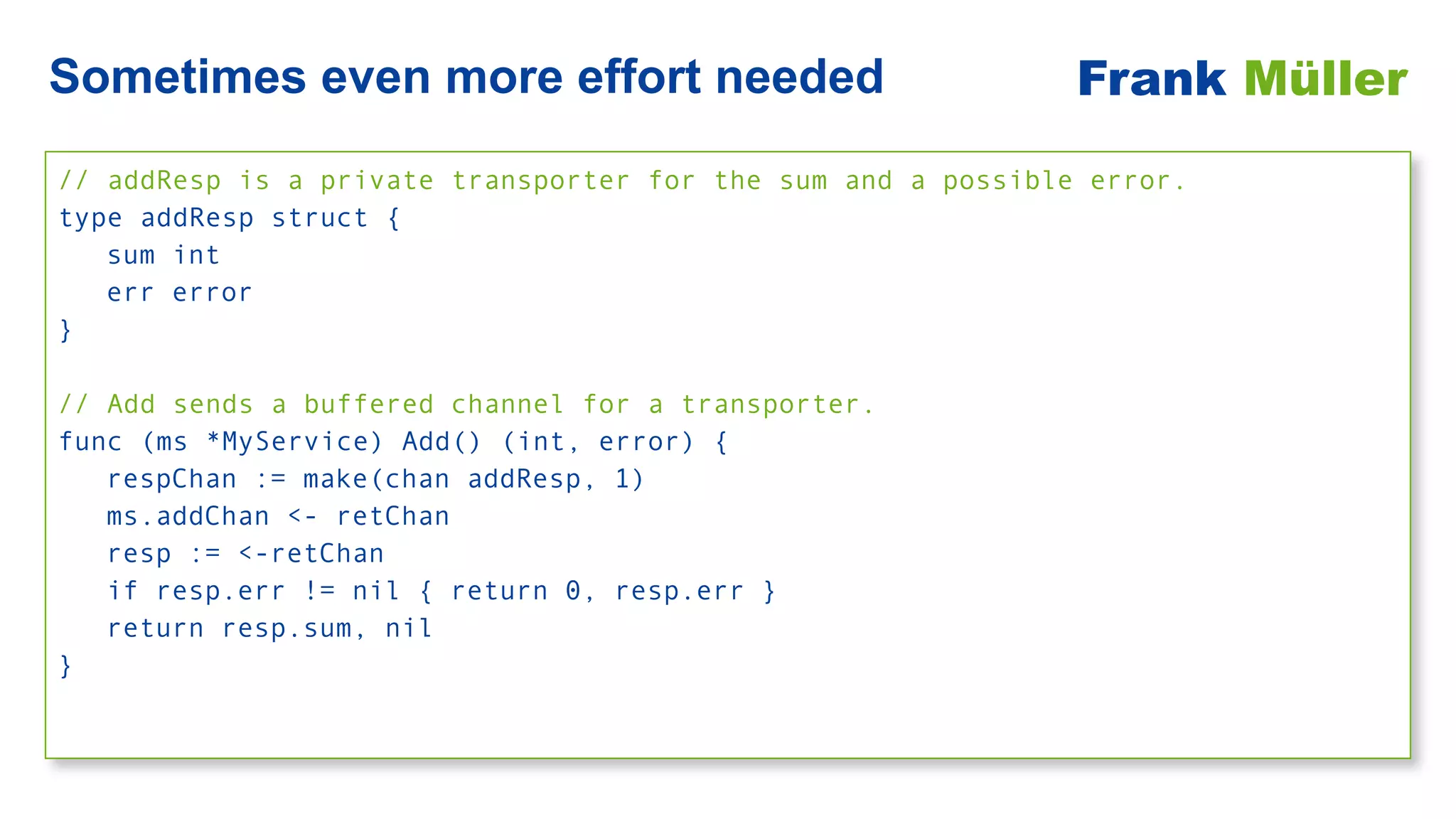 // addResp is a private transporter for the sum and a possible error.


type addResp struct {


sum int


err error


}


// Add sends a buffered channel for a transporter.


func (ms *MyService) Add() (int, error) {


respChan := make(chan addResp, 1)


ms.addChan <- retChan


resp := <-retChan


if resp.err != nil { return 0, resp.err }


return resp.sum, nil


}
Sometimes even more effort needed Frank Müller
 