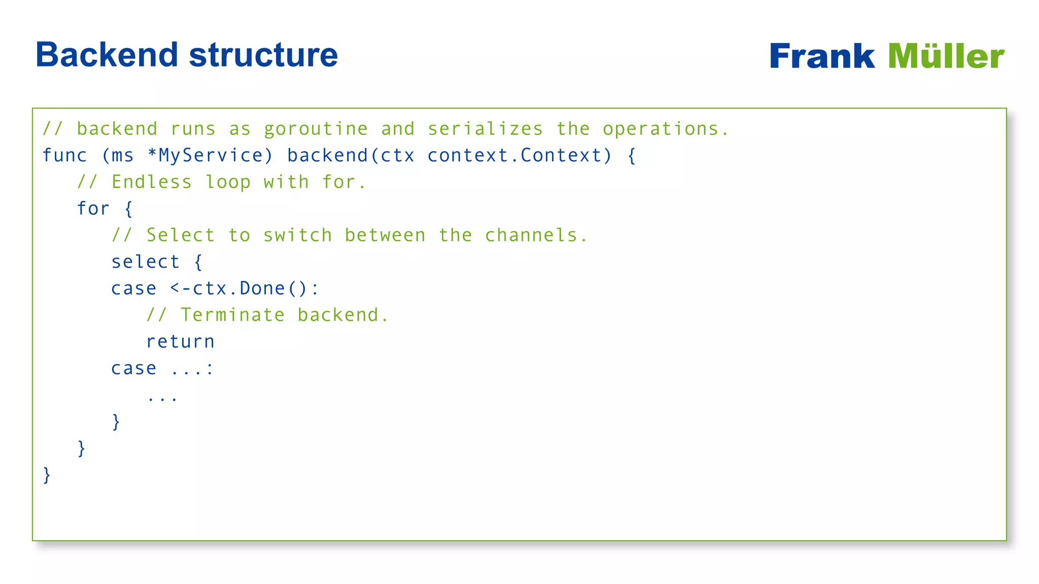 // backend runs as goroutine and serializes the operations.


func (ms *MyService) backend(ctx context.Context) {


// Endless loop with for.


for {


// Select to switch between the channels.


select {


case <-ctx.Done():


// Terminate backend.


return


case ...:


...


}


}


}
Backend structure Frank Müller
 