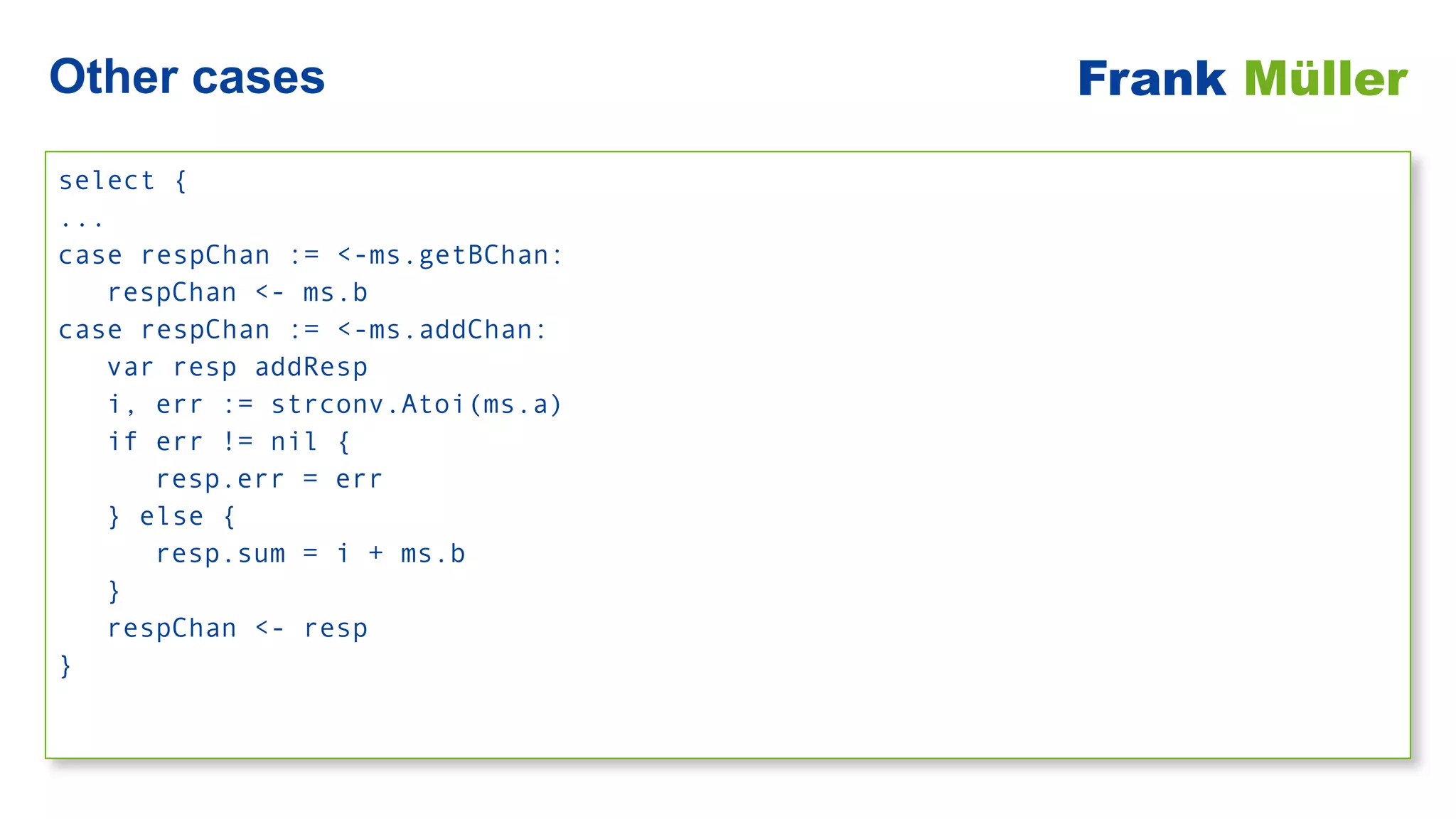 select {


...


case respChan := <-ms.getBChan:


respChan <- ms.b


case respChan := <-ms.addChan:


var resp addResp


i, err := strconv.Atoi(ms.a)


if err != nil {


resp.err = err


} else {


resp.sum = i + ms.b


}


respChan <- resp


}
Other cases Frank Müller
 