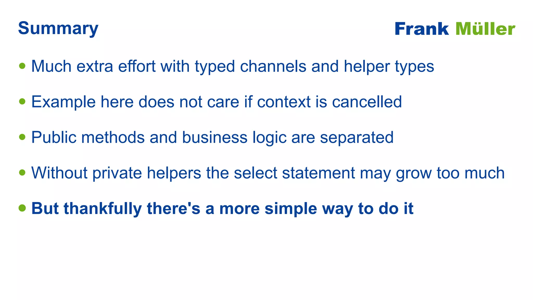 • Much extra effort with typed channels and helper types


• Example here does not care if context is cancelled


• Public methods and business logic are separated


• Without private helpers the select statement may grow too much


• But thankfully there's a more simple way to do it
Summary Frank Müller
 