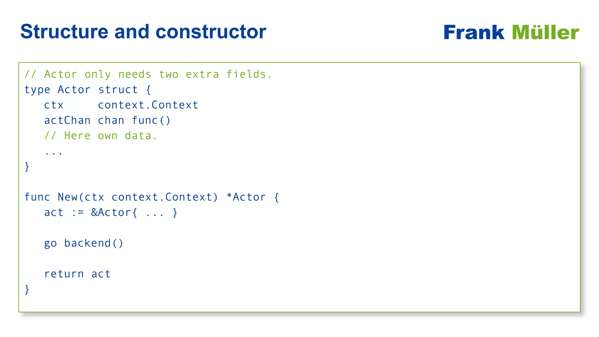 // Actor only needs two extra fields.


type Actor struct {


ctx context.Context


actChan chan func()


// Here own data.


...


}


func New(ctx context.Context) *Actor {


act := &Actor{ ... }


go backend()


return act


}
Structure and constructor Frank Müller
 