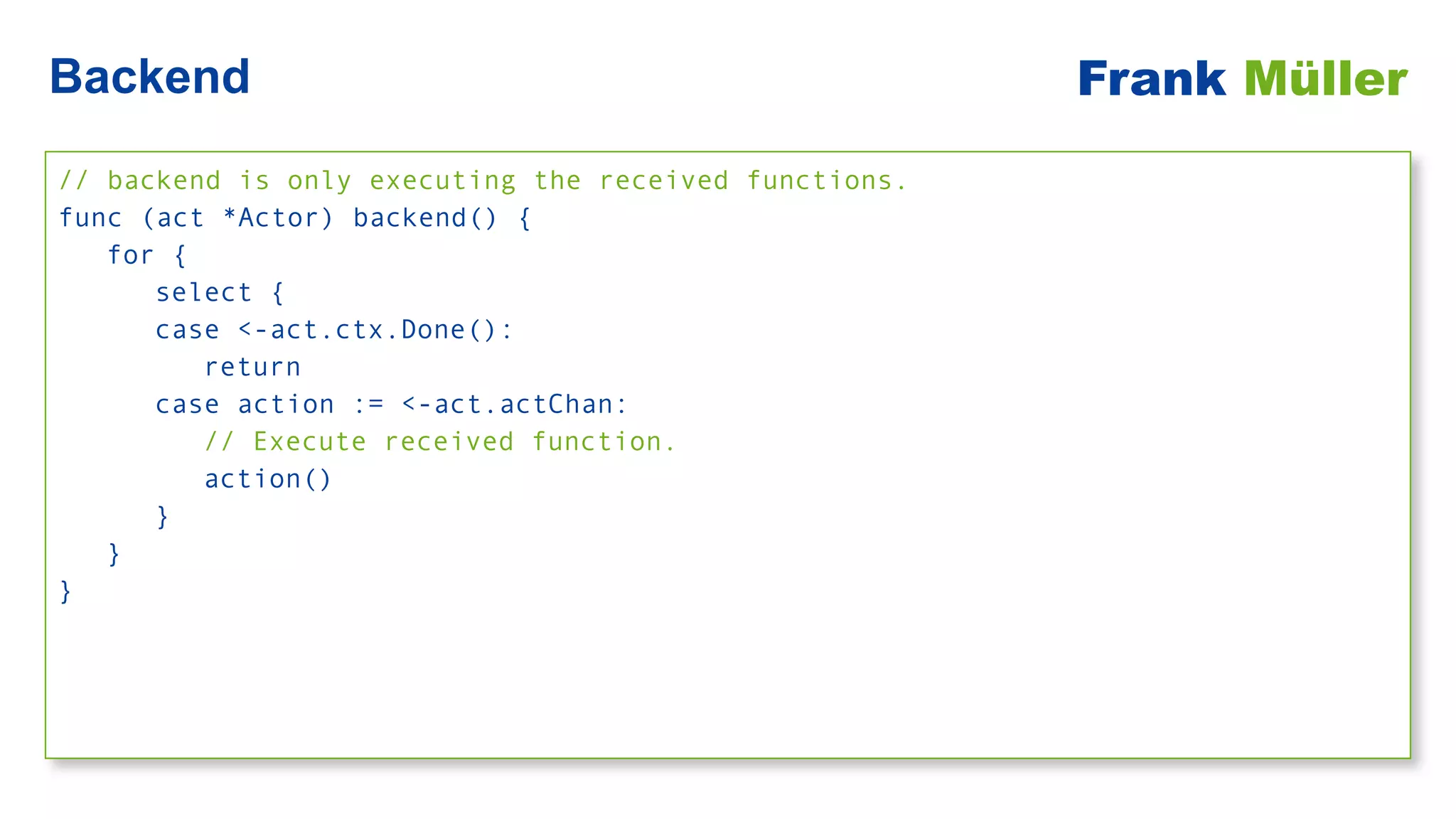 // backend is only executing the received functions.


func (act *Actor) backend() {


for {


select {


case <-act.ctx.Done():


return


case action := <-act.actChan:


// Execute received function.


action()


}


}


}
Backend Frank Müller
 