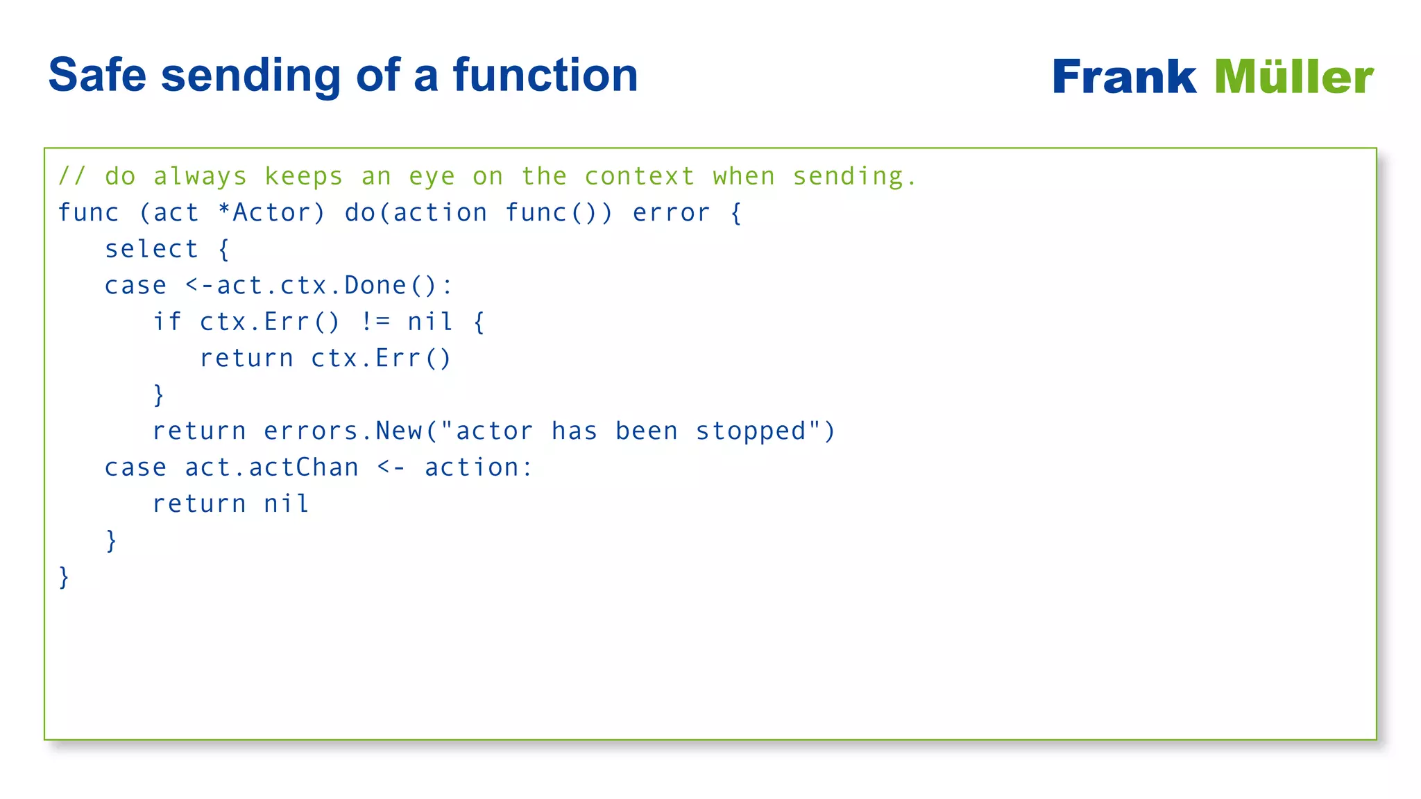 // do always keeps an eye on the context when sending.


func (act *Actor) do(action func()) error {


select {


case <-act.ctx.Done():


if ctx.Err() != nil {


return ctx.Err()


}


return errors.New("actor has been stopped")


case act.actChan <- action:


return nil


}


}
Safe sending of a function Frank Müller
 
