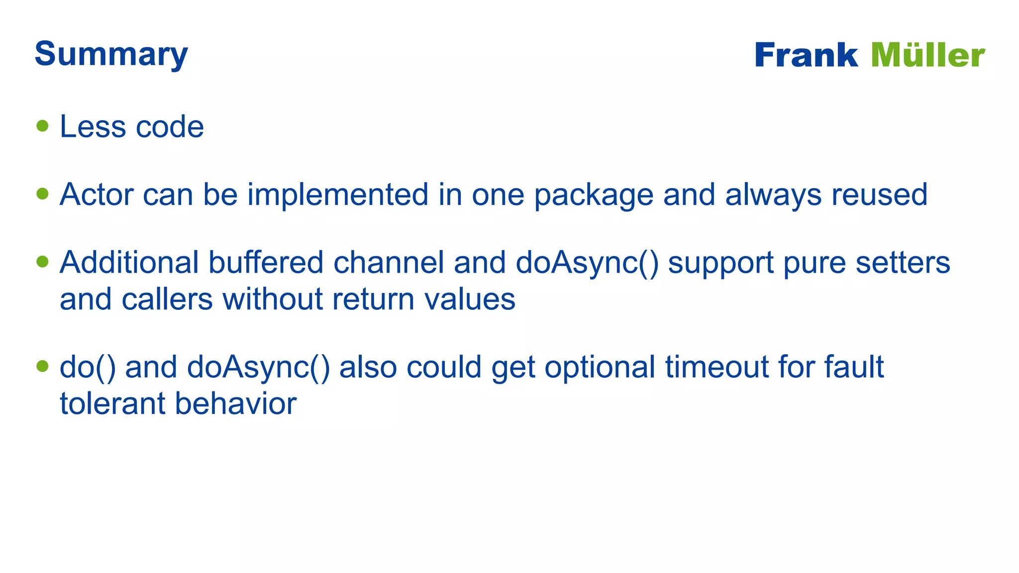 • Less code


• Actor can be implemented in one package and always reused


• Additional buffered channel and doAsync() support pure setters
and callers without return values


• do() and doAsync() also could get optional timeout for fault
tolerant behavior
Summary Frank Müller
 