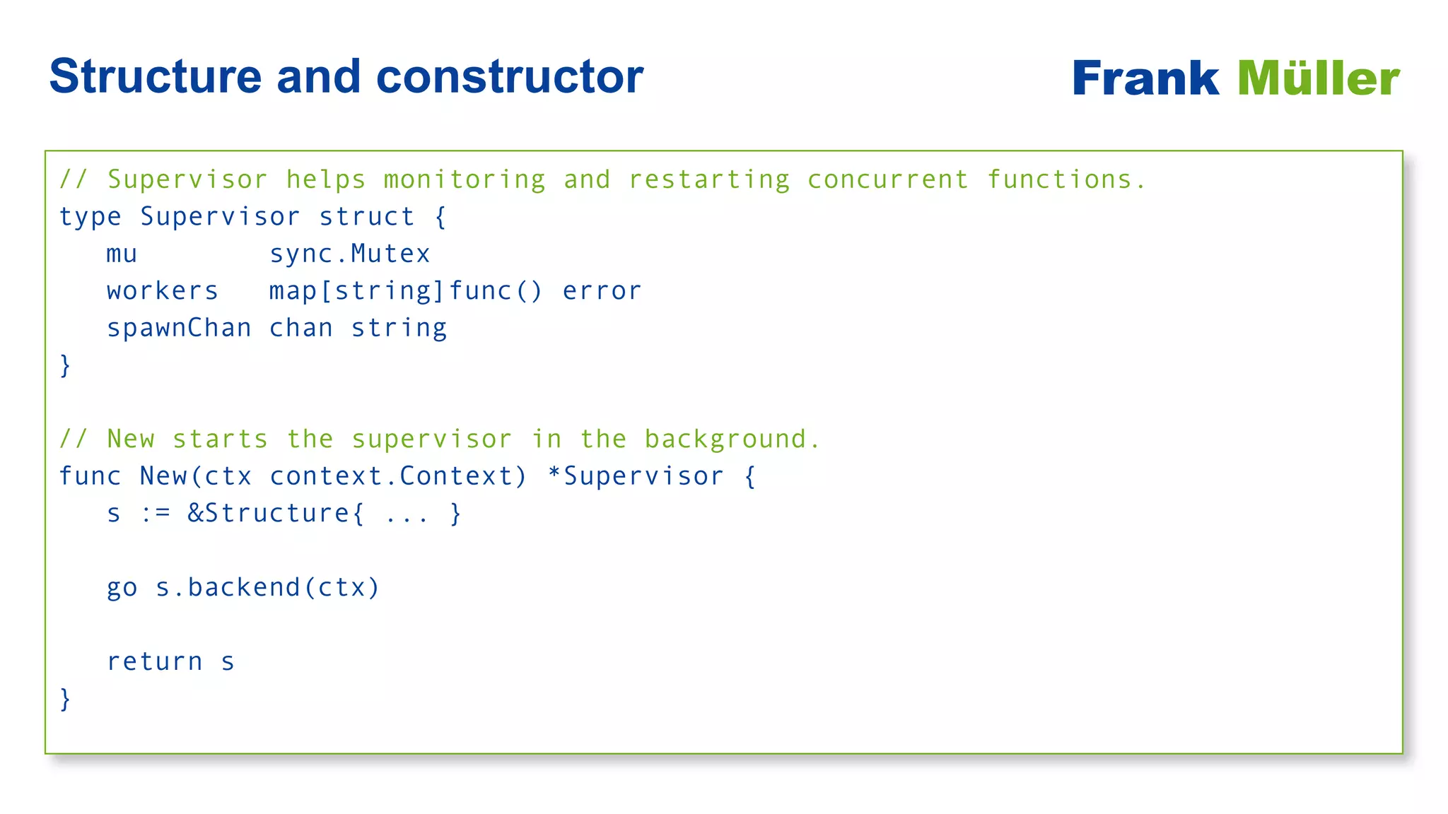 // Supervisor helps monitoring and restarting concurrent functions.


type Supervisor struct {


mu sync.Mutex


workers map[string]func() error


spawnChan chan string


}


// New starts the supervisor in the background.


func New(ctx context.Context) *Supervisor {


s := &Structure{ ... }


go s.backend(ctx)


return s


}
Structure and constructor Frank Müller
 