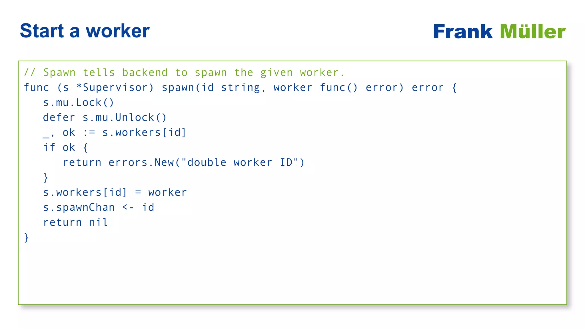 // Spawn tells backend to spawn the given worker.


func (s *Supervisor) spawn(id string, worker func() error) error {


s.mu.Lock()


defer s.mu.Unlock()


_, ok := s.workers[id]


if ok {


return errors.New("double worker ID")


}


s.workers[id] = worker


s.spawnChan <- id


return nil


}
Start a worker Frank Müller
 
