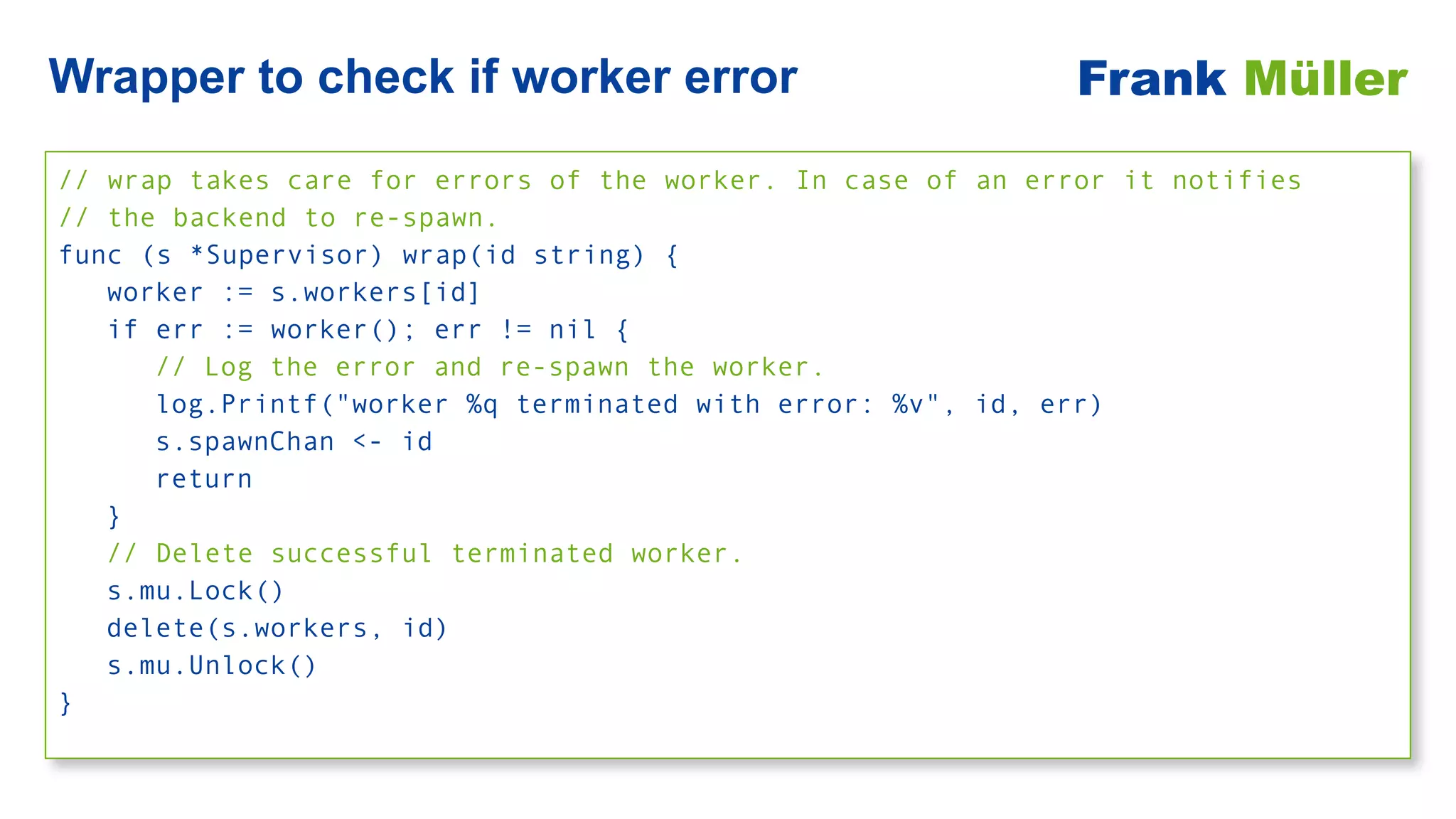 // wrap takes care for errors of the worker. In case of an error it notifies


// the backend to re-spawn.


func (s *Supervisor) wrap(id string) {


worker := s.workers[id]


if err := worker(); err != nil {


// Log the error and re-spawn the worker.


log.Printf("worker %q terminated with error: %v", id, err)


s.spawnChan <- id


return


}


// Delete successful terminated worker.


s.mu.Lock()


delete(s.workers, id)


s.mu.Unlock()


}
Wrapper to check if worker error Frank Müller
 