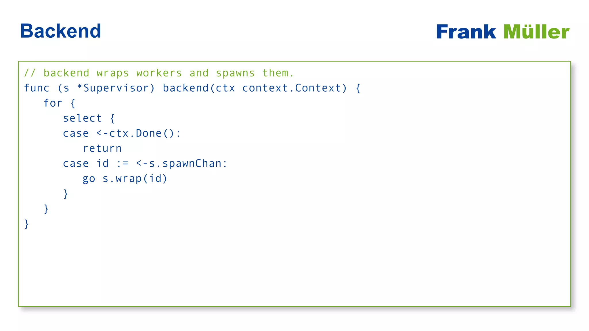// backend wraps workers and spawns them.


func (s *Supervisor) backend(ctx context.Context) {


for {


select {


case <-ctx.Done():


return


case id := <-s.spawnChan:


go s.wrap(id)


}


}


}
Backend Frank Müller
 