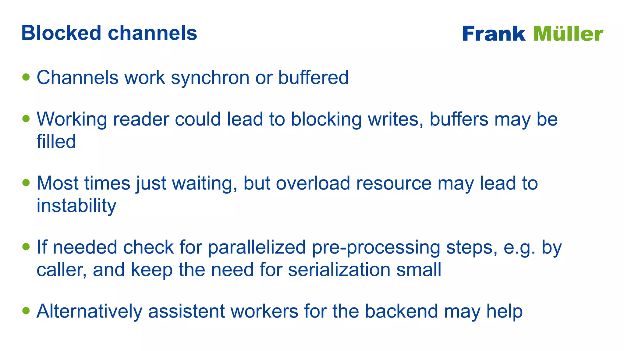 • Channels work synchron or buffered


• Working reader could lead to blocking writes, buffers may be
filled


• Most times just waiting, but overload resource may lead to
instability


• If needed check for parallelized pre-processing steps, e.g. by
caller, and keep the need for serialization small


• Alternatively assistent workers for the backend may help
Blocked channels Frank Müller
 