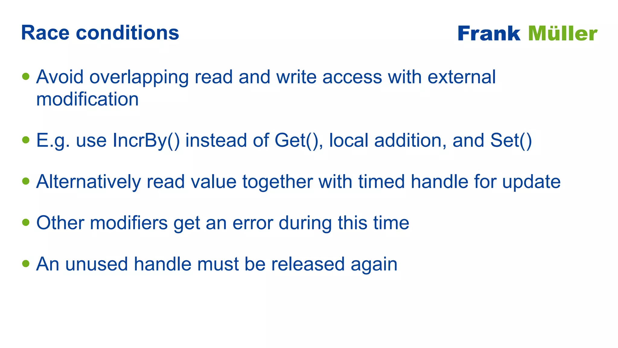 • Avoid overlapping read and write access with external
modification


• E.g. use IncrBy() instead of Get(), local addition, and Set()


• Alternatively read value together with timed handle for update


• Other modifiers get an error during this time


• An unused handle must be released again
Race conditions Frank Müller
 