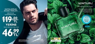 *SAYFA 30-33’DE BULUNAN ÜRÜNLER HARİÇ KATALOGDANYAPACAĞINIZ
HER 50TL’LİK ALIŞVERİŞLE KATALOĞUN SICAKTEKLİFİ 1VE 2’DE BULUNAN
ÜRÜNLERDEN DİLEDİĞİNİZ BİRİNE ÇOK ÖZEL FİYATA SAHİP OLABİLİRSİNİZ.
KATALOĞUN
SICAK TEKLİFİ
TEKLİF 2’NİN ÇOK ÖZEL FİYATI
HER 50 TL’LİK
ALIŞVERİŞİNİZE ÖZEL
YERİNE
YERİNE
,
46,99
TL*
119 00
TL
119 00
,
46,99
TL*
TL
 
﻿
Venture EdT
100 ml.
Birimfiyat 119.00TL/100 ml.
32503 119,00TL
32
AROMATİK· Nane, Sedir Ağacı,
Damiyana Kökü
100ML.
Bileğinizi şişenin
üzerine sürün ve
kokusunu
deneyin!
 
﻿
Venture EdT
100 ml.
Birimfiyat 119.00TL/100 ml.
32503 119,00TL
Cesaretinle sınırları zorla!
Venture EdT, etkileyici aromatik
notalarla erkeksi yönünü öne
çıkarıp cesaretini göstermen için
sana ilham veriyor.
33
 