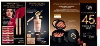 49
STOKLARLA SINIRLI
ÖZEL SERİ
YENİ!
USTALIK VE MÜKEMMELLİK ARAYIŞI
Giordani Gold’un 45. yılına özel
inciler karşınızda
Giordani Gold’un 45. yaşını çok özel bir ürünle kutluyoruz:
Güney Denizi İncilerinden ilham alınarak tasarlanan bu bronzlaştırıcı
inciler, cildinize ayrıcalıklı ve lüks bir deneyim yaşatmak için sizi bekliyor.
- Cilde hafif bronzlukla
birlikte doğal görünüm ve
ışıltı verir
- Hyalüronik asit içeren özel
formül ile cildi
pürüzsüzleştirir ve daha
genç görünmesini sağlar
MAKYAJ
49
Dudaklarda daha genç görünüm*
Dudakları kurutmaz**
Yoğun ve zengin renkler***
Unutmabeni çiçeği özü, İtalyan
elma yağı ve argan yağı ile
dudakları nemlendirme ve
besleme
36799 Ecru Cream
36800 Ginger Caress
36801 Rose Angel
36802 Taupe Grace
36803 Magenta Passion
36804 Coral Vibrance
36805 Timeless Red
36806 Coffee Caramel
36807 Sepia Flame
36808 Spicy Plum
Kullananların
*%92’si,
**%95’i,
***%100’ü
onayladı.
 
﻿
Giordani Gold Iconic Mat Ruj
3.8 g.
Birim Fiyat 14.47TL/ g.
  84,00TL
54,99TL
KADİFEMSİ MAT
DUDAKLAR İLE ZAMANSIZ
BİR GÖRÜNÜM
48
 
﻿
Giordani Gold 45. Yıldönümüne
Özel Bronzlaştırıcı İnciler
25 g.
Birim Fiyat 319.96TL/100 g.
42368 129,00TL
79,99TL
36805
Timeless
Red
İPEKSİ VE KUSURSUZ
BİR GÖRÜNÜM
Normal ve karmadan yağlıya
dönük ciltler için geliştirilmiş,
sadece birkaç damlası ile ipek
gibi pürüzsüz bir görünüm veren,
hafif kapatıcılık ve doğal bitiş
sunan likit fondöten
 
﻿
Giordani Gold Silk Likit
Fondöten SPF 12
30 ml.
Birim Fiyat 266.63TL/100 ml.
  129,00TL
79,99TL
32919
Vanilla
32920
Porcelain
32921
Light Ivory
32922
Natural Beige
32923
Amber
32
92
0
Po
rc
ela
in
SPF12
 