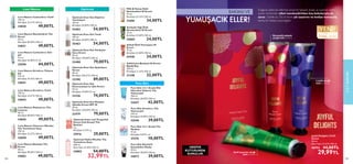 104 105
Doğanın özleriyle ellerinizi şımartın! Şakayık, leylak ve yasemin özleri
içeren el kremleri elleri nemlendirirken hoş kokularıyla da
sarar. Üstelik bu 3’lü el kremi şık tasarımı ve hediye kutusuyla
harika bir hediye seçeneğidir.
CİLT
BAKIMI
Leylak çiçeği
özlü el kremi
Romantik şakayık
çiçeği özlü el kremi
Zarif yasemin çiçeği
özlü el kremi
HEDİYE
KUTUSUNDA
SUNULUR.
YENİ!
STOKLARLA SINIRLI
ÖZEL SERİ
BAKIMLI VE
YUMUŞACIK ELLER!
 
﻿
Joyful Delights 3'lü El
Kremi
90 ml.
Birim Fiyat 33.32TL/100 ml.
40792 44,00TL
29,99TL
105
 
﻿
Love Nature Canlandırıcı Göz
Jeli
15 ml.
Birimfiyat 44.00TL/15 ml.
35590 44,00TL
 
﻿
Love Nature Besleyici Yüz
Kremi
50 ml.
Birimfiyat 98.00TL/100 ml.
34862 49,00TL
 
﻿
Love Nature Yatıştırıcı Micellar
Yüz Temizleme Suyu
150 ml.
Birimfiyat 32.67TL/100 ml.
34858 49,00TL
 
﻿
Love Nature Matlaştırıcı Yüz
Losyonu
50 ml.
Birimfiyat 98.00TL/100 ml.
34845 49,00TL
 
﻿
Love Nature Arındırıcı Tonik
150 ml.
Birimfiyat 32.67TL/100 ml.
34843 49,00TL
 
﻿
Love Nature Arındırıcı Yıkama
Jeli
125 ml.
Birimfiyat 39.20TL/100 ml.
34841 49,00TL
 
﻿
Love Nature Nemlendirici Yüz
Kremi
50 ml.
Birimfiyat 98.00TL/100 ml.
34821 49,00TL
 
﻿
Love Nature Canlandırıcı Tonik
150 ml.
Birimfiyat 32.67TL/100 ml.
34820 49,00TL
Love Nature
 
﻿
Optimals Even Out Köpüren
Temizleyici
150 ml.
Birimfiyat 36.00TL/100 ml.
35462 54,00TL
 
﻿
Optimals Even Out Tonik
150 ml.
Birimfiyat 36.00TL/100 ml.
35463 54,00TL
 
﻿
Optimals Even Out Yenileyici
Gece Kremi
50 ml.
Birimfiyat 158.00TL/100 ml.
32480 79,00TL
 
﻿
Optimals Even Out Aydınlatıcı
Serum
30 ml.
Birimfiyat 296.67TL/100 ml.
33108 89,00TL
 
﻿
Optimals Even Out
Kusursuzlaştırıcı Göz Kremi
15 ml.
Birimfiyat 74.00TL/15 ml.
33226 74,00TL
Optimals
 
﻿
Pure Skin 2'si 1 Arada Ölü
Hücreleri Giderici Yüz
Yıkama Jeli
150 ml.
Birimfiyat 28.00TL/100 ml.
32647 42,00TL
Pure Skin
 
﻿
Pure Skin 2’si 1 Arada Yüz
Maskesi
12 ml.
Birimfiyat 0.83TL/ ml.
37570 10,00TL
 
﻿
Optimals Hydra Micellar Yüz
Temizleme Suyu
200 ml.
Birim Fiyat 16.50TL/100 ml.
34002 54,00TL
 32,99TL
 
﻿
Şeftali Özlü Yumuşatıcı El
Kremi
75 ml.
Birimfiyat 32.00TL/100 ml.
41940 24,00TL
 
﻿
Milk  Honey Gold
Nemlendirici El Kremi
75 ml.
Birimfiyat 45.33TL/100 ml.
31606 34,00TL
 
﻿
SoftCaress Besleyici El Kremi -
Büyük Boy
150 ml.
Birimfiyat 21.33TL/100 ml.
31348 32,00TL
 
﻿
Optimals Even Out Önleyici
Gündüz Kremi SPF 20
50 ml.
Birimfiyat 158.00TL/100 ml.
32479 79,00TL
 
﻿
Optimals Insta-cool Yorgunluk
Karşıtı Çok Amaçlı Yüz
Bantları
7 g.
Birimfiyat 4.14TL/ g.
35916 29,00TL
 
﻿
Pure Skin Arındırıcı Yüz
Yıkama Jeli
150 ml.
Birimfiyat 26.00TL/100 ml.
32646 39,00TL
 
﻿
Avokado Yağı Özlü
Nemlendirici El Kremi
75 ml.
Birimfiyat 32.00TL/100 ml.
34065 24,00TL
 
﻿
Pure Skin Kömürlü
Soyulabilen Maske
50 ml.
Birimfiyat 78.00TL/100 ml.
34872 39,00TL
 