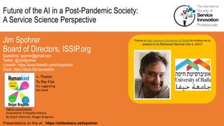 Future of the AI in a Post-Pandemic Society:
A Service Science Perspective
Jim Spohrer
Board of Directors, ISSIP.org
Questions: spohrer@gmail.com
Twitter: @JimSpohrer
LinkedIn: https://www.linkedin.com/in/spohrer/
Slack: https://slack.lfai.foundation
Presentations on line at: https://slideshare.net/spohrer
Thanks to Alan Hartman (University of Haifa) for inviting me to
present at his Retirement Seminar (Oct 4, 2021)
Highly recommend:
Humankind: A Hopeful History
By Dutch Historian, Rutger Bregman
<- Thanks
To Ray Fisk
For suggesting
this book
 
