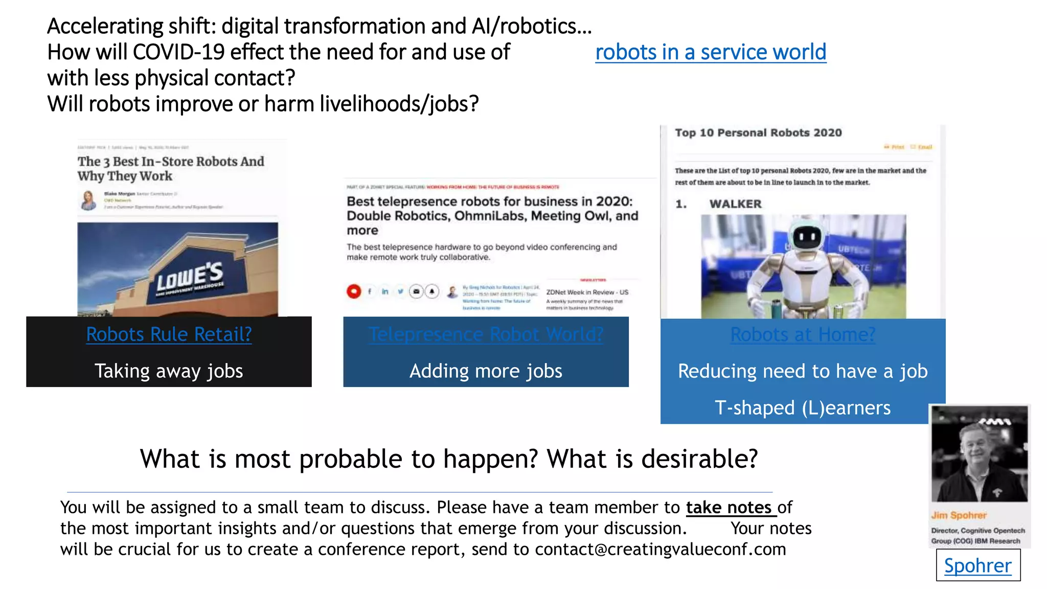 Accelerating shift: digital transformation and AI/robotics…
How will COVID-19 effect the need for and use of robots in a service world
with less physical contact?
Will robots improve or harm livelihoods/jobs?
Robots Rule Retail?
Taking away jobs
Telepresence Robot World?
Adding more jobs
Robots at Home?
Reducing need to have a job
T-shaped (L)earners
You will be assigned to a small team to discuss. Please have a team member to take notes of
the most important insights and/or questions that emerge from your discussion. Your notes
will be crucial for us to create a conference report, send to contact@creatingvalueconf.com
What is most probable to happen? What is desirable?
Spohrer
 