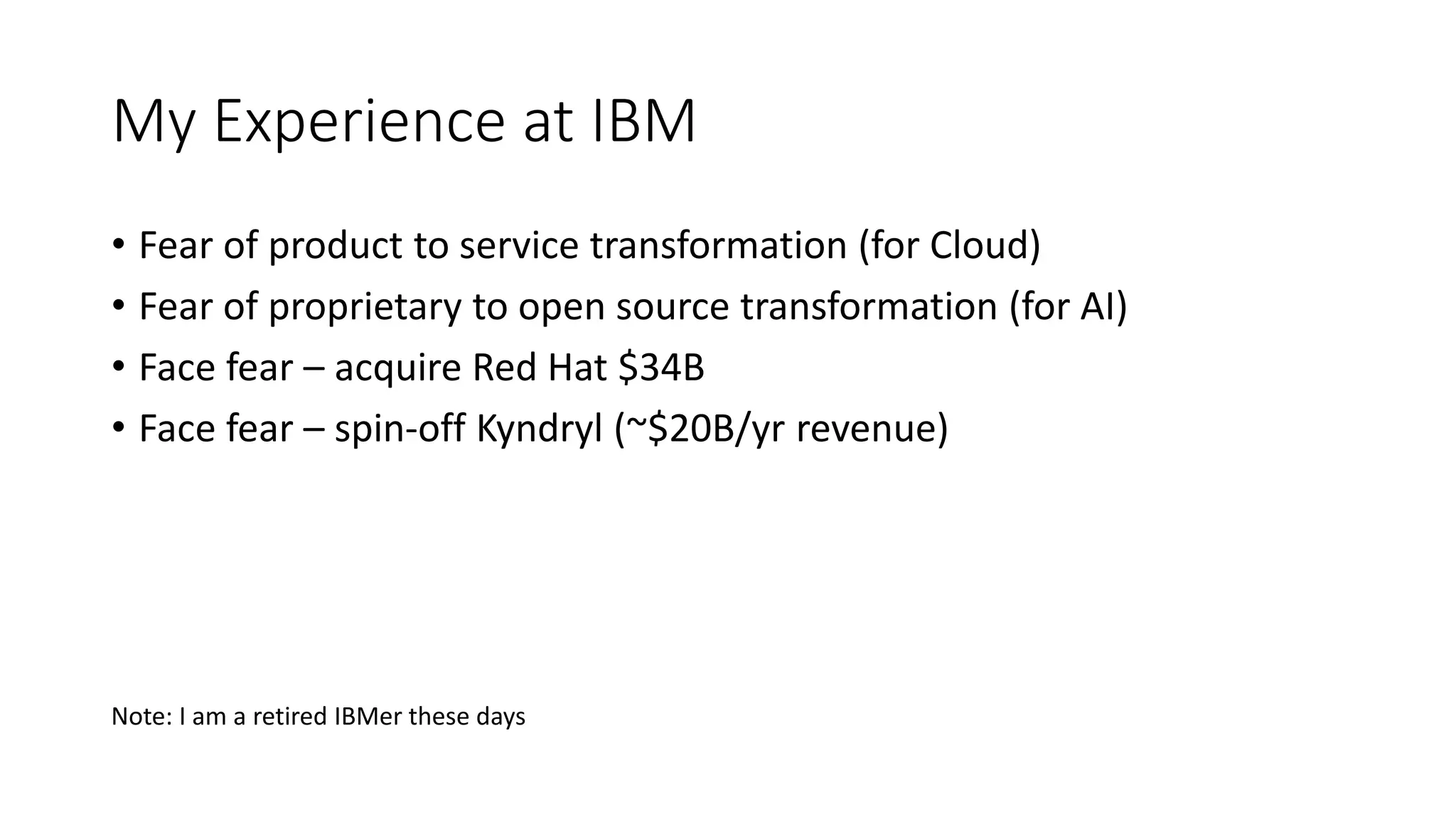 My Experience at IBM
• Fear of product to service transformation (for Cloud)
• Fear of proprietary to open source transformation (for AI)
• Face fear – acquire Red Hat $34B
• Face fear – spin-off Kyndryl (~$20B/yr revenue)
Note: I am a retired IBMer these days
 