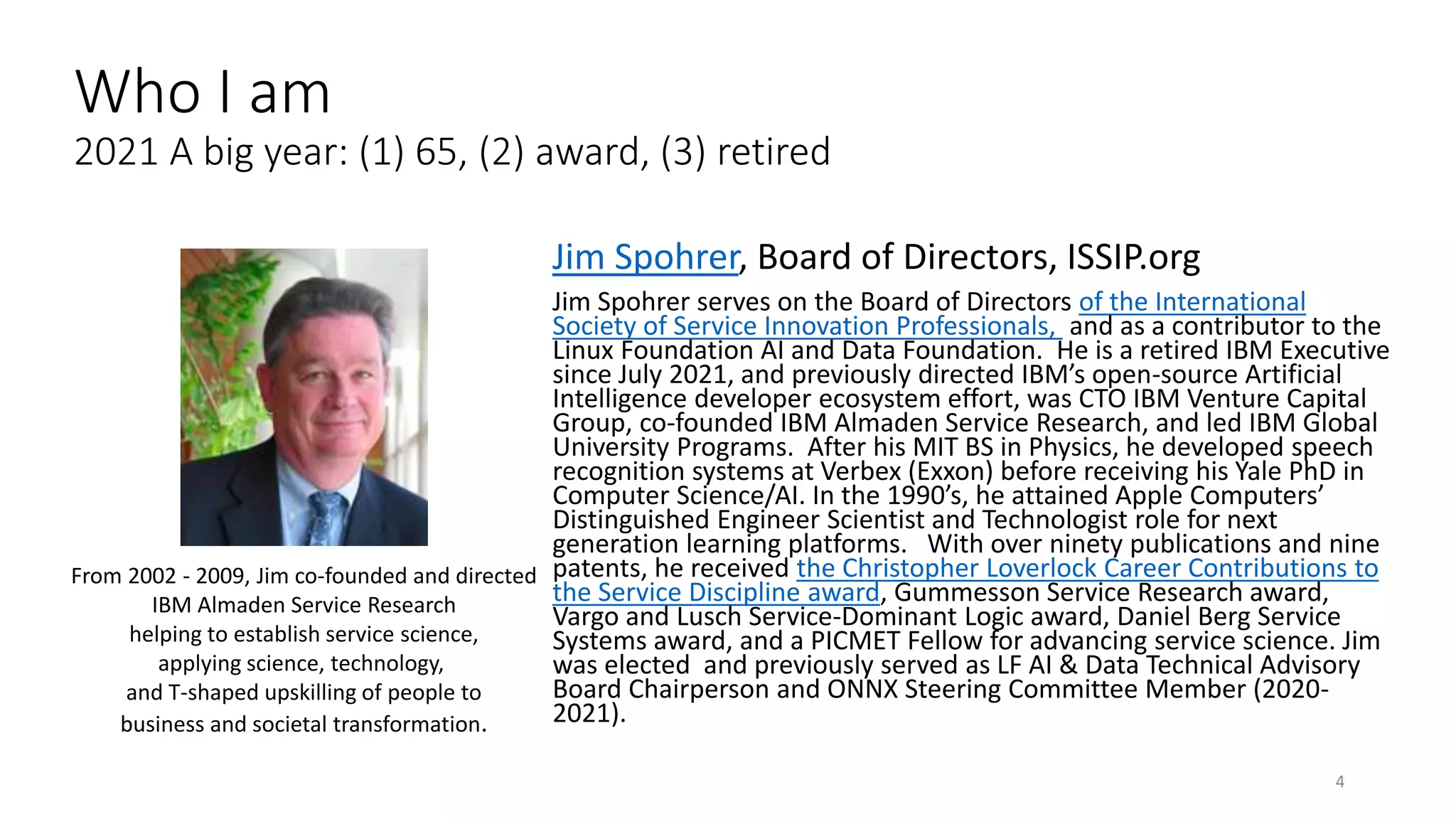 Jim Spohrer, Board of Directors, ISSIP.org
Jim Spohrer serves on the Board of Directors of the International
Society of Service Innovation Professionals, and as a contributor to the
Linux Foundation AI and Data Foundation. He is a retired IBM Executive
since July 2021, and previously directed IBM’s open-source Artificial
Intelligence developer ecosystem effort, was CTO IBM Venture Capital
Group, co-founded IBM Almaden Service Research, and led IBM Global
University Programs. After his MIT BS in Physics, he developed speech
recognition systems at Verbex (Exxon) before receiving his Yale PhD in
Computer Science/AI. In the 1990’s, he attained Apple Computers’
Distinguished Engineer Scientist and Technologist role for next
generation learning platforms. With over ninety publications and nine
patents, he received the Christopher Loverlock Career Contributions to
the Service Discipline award, Gummesson Service Research award,
Vargo and Lusch Service-Dominant Logic award, Daniel Berg Service
Systems award, and a PICMET Fellow for advancing service science. Jim
was elected and previously served as LF AI & Data Technical Advisory
Board Chairperson and ONNX Steering Committee Member (2020-
2021).
4
From 2002 - 2009, Jim co-founded and directed
IBM Almaden Service Research
helping to establish service science,
applying science, technology,
and T-shaped upskilling of people to
business and societal transformation.
Who I am
2021 A big year: (1) 65, (2) award, (3) retired
 