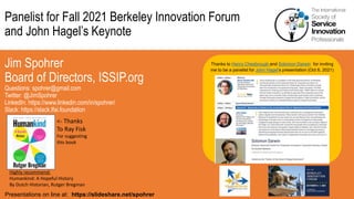 Panelist for Fall 2021 Berkeley Innovation Forum
and John Hagel’s Keynote
Jim Spohrer
Board of Directors, ISSIP.org
Questions: spohrer@gmail.com
Twitter: @JimSpohrer
LinkedIn: https://www.linkedin.com/in/spohrer/
Slack: https://slack.lfai.foundation
Presentations on line at: https://slideshare.net/spohrer
Thanks to Henry Chesbrough and Solomon Darwin for inviting
me to be a panelist for John Hagel’s presentation (Oct 6, 2021)
Highly recommend:
Humankind: A Hopeful History
By Dutch Historian, Rutger Bregman
<- Thanks
To Ray Fisk
For suggesting
this book
 