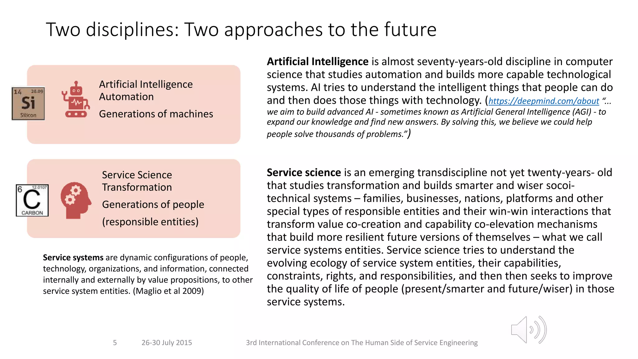 Two disciplines: Two approaches to the future
Artificial Intelligence is almost seventy-years-old discipline in computer
science that studies automation and builds more capable technological
systems. AI tries to understand the intelligent things that people can do
and then does those things with technology. (https://deepmind.com/about “...
we aim to build advanced AI - sometimes known as Artificial General Intelligence (AGI) - to
expand our knowledge and find new answers. By solving this, we believe we could help
people solve thousands of problems.”)
Service science is an emerging transdiscipline not yet twenty-years- old
that studies transformation and builds smarter and wiser socoi-
technical systems – families, businesses, nations, platforms and other
special types of responsible entities and their win-win interactions that
transform value co-creation and capability co-elevation mechanisms
that build more resilient future versions of themselves – what we call
service systems entities. Service science tries to understand the
evolving ecology of service system entities, their capabilities,
constraints, rights, and responsibilities, and then then seeks to improve
the quality of life of people (present/smarter and future/wiser) in those
service systems.
26-30 July 2015 3rd International Conference on The Human Side of Service Engineering
5
Artificial Intelligence
Automation
Generations of machines
Service Science
Transformation
Generations of people
(responsible entities)
Service systems are dynamic configurations of people,
technology, organizations, and information, connected
internally and externally by value propositions, to other
service system entities. (Maglio et al 2009)
 