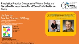 Panelist for Precision Convergence Webinar Series and
Gary Gereffi’s Keynote on Global Value Chain Resilience
Policy
Jim Spohrer
Board of Directors, ISSIP.org
Questions: spohrer@gmail.com
Twitter: @JimSpohrer
LinkedIn: https://www.linkedin.com/in/spohrer/
Slack: https://slack.lfai.foundation
Presentations on line at: https://slideshare.net/spohrer
Thanks to Laurette Dube (McGill) for inviting me to be a panelist
for Gary Gereffi’s (Duke) keynote on Global Value Chain
Resilience Policy at the Precision Convergence Webinar Series
– online (Oct 6, 2021)
Highly recommend:
Humankind: A Hopeful History
By Dutch Historian, Rutger Bregman
<- Thanks
To Ray Fisk
For suggesting
this book
 