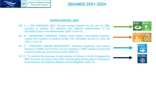 ACTION PLAN 2021 - 2024
OB. A – LOW EMISSIONS MED. Promote synergy between the EU and the MED
countries to facilitate the ratification and effective implementation of the
SECA/NECA area in the Mediterranean (SDG 13 and 15)
Ob. B – RENEWABLE ENERGIES. Helping small isolated municipalities (maritime,
coastal and mountain) to produce energy from renewable sources for local use
(SDG 11 and 12)
Ob. C – PRESERVE MARINE BIODIVERSITY. Promoting awareness and virtuous
behaviour of SMEs and maritime and port operators in MED coastal countries that
combine biodiversity and economic growth (SDG 14)
Ob. D – To promote the exchange of good practice on themes A, B and C between the
MED Countries and those of the other maritime geographical areas of Central and
South America, the Outermost Regions and the Philippines (SDG 17)
SDG4MED 2021-2024
 
