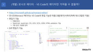 • https://microsoft.github.io/monaco-editor/
• 모나코(Monaco) 에디터는 VS Code의 편집 기능만 따옴(크롬/엣지/사파리/파폭 데스크탑만 지원)
• 편집기 기능
• 인텔리센스
• TypeScript, JavaScript, CSS, LESS, SCSS, JSON, HTML validation 기능
• 구문 강조: 다양한 언어
• Diff 편집기 기능
OKdevTV
(개발) 모나코 에디터 - VS Code의 에디터만 가져올 수 없을까?1
 